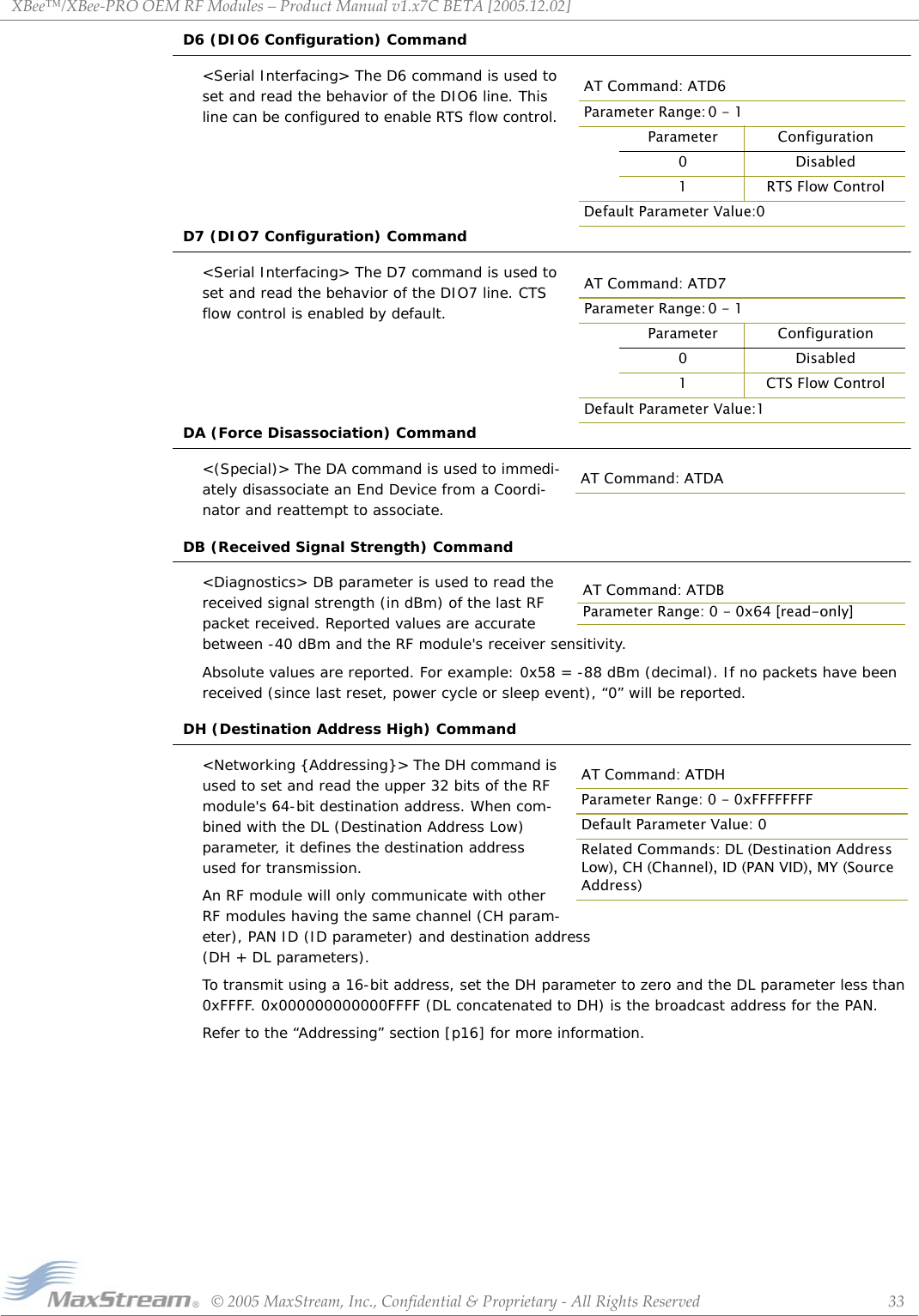 XBee™/XBee‐PROOEMRFModules–ProductManualv1.x7CBETA[2005.12.02]©2005MaxStream,Inc.,Confidential&amp;Proprietary‐AllRightsReserved 33D6 (DIO6 Configuration) Command&lt;Serial Interfacing&gt; The D6 command is used to set and read the behavior of the DIO6 line. This line can be configured to enable RTS flow control. D7 (DIO7 Configuration) Command&lt;Serial Interfacing&gt; The D7 command is used to set and read the behavior of the DIO7 line. CTS flow control is enabled by default.DA (Force Disassociation) Command&lt;(Special)&gt; The DA command is used to immedi-ately disassociate an End Device from a Coordi-nator and reattempt to associate.DB (Received Signal Strength) Command&lt;Diagnostics&gt; DB parameter is used to read the received signal strength (in dBm) of the last RF packet received. Reported values are accurate between -40 dBm and the RF module&apos;s receiver sensitivity.Absolute values are reported. For example: 0x58 = -88 dBm (decimal). If no packets have been received (since last reset, power cycle or sleep event), “0” will be reported.DH (Destination Address High) Command&lt;Networking {Addressing}&gt; The DH command is used to set and read the upper 32 bits of the RF module&apos;s 64-bit destination address. When com-bined with the DL (Destination Address Low) parameter, it defines the destination address used for transmission.An RF module will only communicate with other RF modules having the same channel (CH param-eter), PAN ID (ID parameter) and destination address (DH + DL parameters).To transmit using a 16-bit address, set the DH parameter to zero and the DL parameter less than 0xFFFF. 0x000000000000FFFF (DL concatenated to DH) is the broadcast address for the PAN.Refer to the “Addressing” section [p16] for more information.AT Command: ATD6Parameter Range: 0 - 1Parameter Configuration0Disabled1 RTS Flow ControlDefault Parameter Value:0AT Command: ATD7Parameter Range: 0 - 1Parameter Configuration0Disabled1CTS Flow ControlDefault Parameter Value:1AT Command: ATDAAT Command: ATDBParameter Range: 0 - 0x64 [read-only]AT Command: ATDHParameter Range: 0 - 0xFFFFFFFFDefault Parameter Value: 0Related Commands: DL (Destination Address Low), CH (Channel), ID (PAN VID), MY (Source Address)