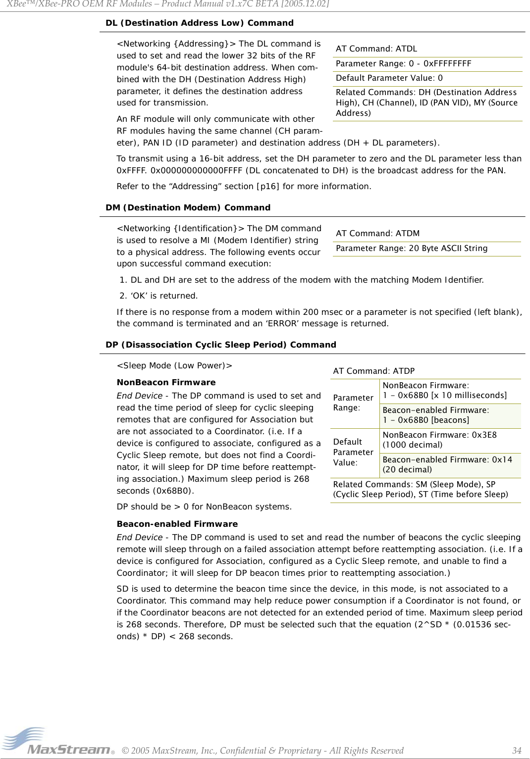 XBee™/XBee‐PROOEMRFModules–ProductManualv1.x7CBETA[2005.12.02]©2005MaxStream,Inc.,Confidential&amp;Proprietary‐AllRightsReserved 34DL (Destination Address Low) Command&lt;Networking {Addressing}&gt; The DL command is used to set and read the lower 32 bits of the RF module&apos;s 64-bit destination address. When com-bined with the DH (Destination Address High) parameter, it defines the destination address used for transmission.An RF module will only communicate with other RF modules having the same channel (CH param-eter), PAN ID (ID parameter) and destination address (DH + DL parameters).To transmit using a 16-bit address, set the DH parameter to zero and the DL parameter less than 0xFFFF. 0x000000000000FFFF (DL concatenated to DH) is the broadcast address for the PAN.Refer to the “Addressing” section [p16] for more information.DM (Destination Modem) Command&lt;Networking {Identification}&gt; The DM command is used to resolve a MI (Modem Identifier) string to a physical address. The following events occur upon successful command execution: 1. DL and DH are set to the address of the modem with the matching Modem Identifier. 2. ‘OK’ is returned.If there is no response from a modem within 200 msec or a parameter is not specified (left blank), the command is terminated and an ‘ERROR’ message is returned.DP (Disassociation Cyclic Sleep Period) Command&lt;Sleep Mode (Low Power)&gt;NonBeacon FirmwareEnd Device - The DP command is used to set and read the time period of sleep for cyclic sleeping remotes that are configured for Association but are not associated to a Coordinator. (i.e. If a device is configured to associate, configured as a Cyclic Sleep remote, but does not find a Coordi-nator, it will sleep for DP time before reattempt-ing association.) Maximum sleep period is 268 seconds (0x68B0). DP should be &gt; 0 for NonBeacon systems.Beacon-enabled FirmwareEnd Device - The DP command is used to set and read the number of beacons the cyclic sleeping remote will sleep through on a failed association attempt before reattempting association. (i.e. If a device is configured for Association, configured as a Cyclic Sleep remote, and unable to find a Coordinator; it will sleep for DP beacon times prior to reattempting association.)SD is used to determine the beacon time since the device, in this mode, is not associated to a Coordinator. This command may help reduce power consumption if a Coordinator is not found, or if the Coordinator beacons are not detected for an extended period of time. Maximum sleep period is 268 seconds. Therefore, DP must be selected such that the equation (2^SD * (0.01536 sec-onds) * DP) &lt; 268 seconds.AT Command: ATDLParameter Range: 0 - 0xFFFFFFFFDefault Parameter Value: 0Related Commands: DH (Destination Address High), CH (Channel), ID (PAN VID), MY (Source Address)AT Command: ATDMParameter Range: 20 Byte ASCII StringAT Command: ATDPParameter Range:NonBeacon Firmware: 1 - 0x68B0 [x 10 milliseconds]Beacon-enabled Firmware: 1 - 0x68B0 [beacons]Default Parameter Value:NonBeacon Firmware: 0x3E8  (1000 decimal)Beacon-enabled Firmware: 0x14  (20 decimal)Related Commands: SM (Sleep Mode), SP (Cyclic Sleep Period), ST (Time before Sleep)