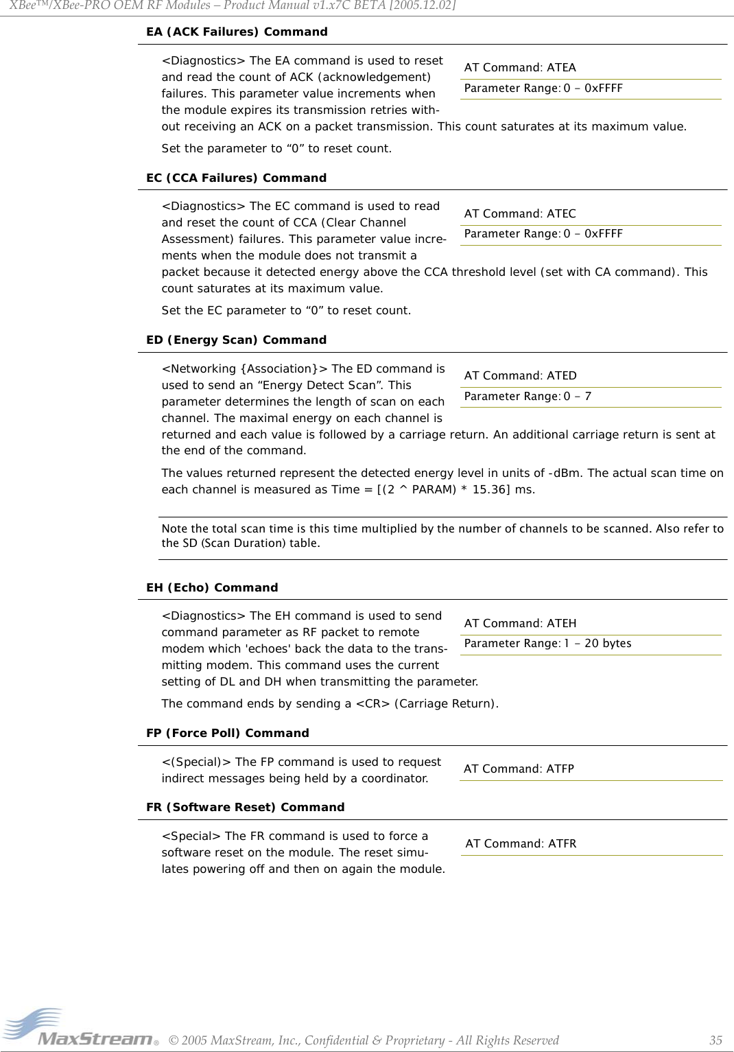 XBee™/XBee‐PROOEMRFModules–ProductManualv1.x7CBETA[2005.12.02]©2005MaxStream,Inc.,Confidential&amp;Proprietary‐AllRightsReserved 35EA (ACK Failures) Command&lt;Diagnostics&gt; The EA command is used to reset and read the count of ACK (acknowledgement) failures. This parameter value increments when the module expires its transmission retries with-out receiving an ACK on a packet transmission. This count saturates at its maximum value. Set the parameter to “0” to reset count.EC (CCA Failures) Command&lt;Diagnostics&gt; The EC command is used to read and reset the count of CCA (Clear Channel Assessment) failures. This parameter value incre-ments when the module does not transmit a packet because it detected energy above the CCA threshold level (set with CA command). This count saturates at its maximum value. Set the EC parameter to “0” to reset count.ED (Energy Scan) Command&lt;Networking {Association}&gt; The ED command is used to send an “Energy Detect Scan”. This parameter determines the length of scan on each channel. The maximal energy on each channel is returned and each value is followed by a carriage return. An additional carriage return is sent at the end of the command. The values returned represent the detected energy level in units of -dBm. The actual scan time on each channel is measured as Time = [(2 ^ PARAM) * 15.36] ms. Note the total scan time is this time multiplied by the number of channels to be scanned. Also refer to the SD (Scan Duration) table.EH (Echo) Command&lt;Diagnostics&gt; The EH command is used to send command parameter as RF packet to remote modem which &apos;echoes&apos; back the data to the trans-mitting modem. This command uses the current setting of DL and DH when transmitting the parameter. The command ends by sending a &lt;CR&gt; (Carriage Return).FP (Force Poll) Command&lt;(Special)&gt; The FP command is used to request indirect messages being held by a coordinator.FR (Software Reset) Command&lt;Special&gt; The FR command is used to force a software reset on the module. The reset simu-lates powering off and then on again the module.AT Command: ATEAParameter Range: 0 - 0xFFFFAT Command: ATECParameter Range: 0 - 0xFFFFAT Command: ATEDParameter Range: 0 - 7AT Command: ATEHParameter Range: 1 - 20 bytesAT Command: ATFPAT Command: ATFR