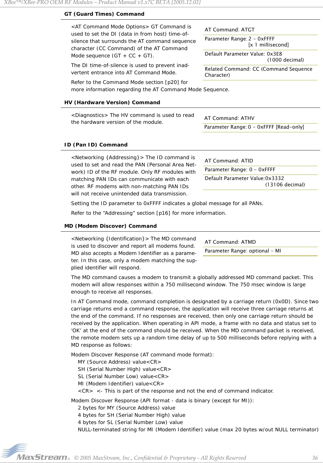 XBee™/XBee‐PROOEMRFModules–ProductManualv1.x7CBETA[2005.12.02]©2005MaxStream,Inc.,Confidential&amp;Proprietary‐AllRightsReserved 36GT (Guard Times) Command&lt;AT Command Mode Options&gt; GT Command is used to set the DI (data in from host) time-of-silence that surrounds the AT command sequence character (CC Command) of the AT Command Mode sequence (GT + CC + GT). The DI time-of-silence is used to prevent inad-vertent entrance into AT Command Mode.Refer to the Command Mode section [p20] for more information regarding the AT Command Mode Sequence.HV (Hardware Version) Command&lt;Diagnostics&gt; The HV command is used to read the hardware version of the module.ID (Pan ID) Command&lt;Networking {Addressing}&gt; The ID command is used to set and read the PAN (Personal Area Net-work) ID of the RF module. Only RF modules with matching PAN IDs can communicate with each other. RF modems with non-matching PAN IDs will not receive unintended data transmission.Setting the ID parameter to 0xFFFF indicates a global message for all PANs.Refer to the “Addressing” section [p16] for more information.MD (Modem Discover) Command&lt;Networking {Identification}&gt; The MD command is used to discover and report all modems found. MD also accepts a Modem Identifier as a parame-ter. In this case, only a modem matching the sup-plied identifier will respond.The MD command causes a modem to transmit a globally addressed MD command packet. This modem will allow responses within a 750 millisecond window. The 750 msec window is large enough to receive all responses. In AT Command mode, command completion is designated by a carriage return (0x0D). Since two carriage returns end a command response, the application will receive three carriage returns at the end of the command. If no responses are received, then only one carriage return should be received by the application. When operating in API mode, a frame with no data and status set to ‘OK’ at the end of the command should be received. When the MD command packet is received, the remote modem sets up a random time delay of up to 500 milliseconds before replying with a MD response as follows:Modem Discover Response (AT command mode format):MY (Source Address) value&lt;CR&gt;  SH (Serial Number High) value&lt;CR&gt;  SL (Serial Number Low) value&lt;CR&gt;  MI (Modem Identifier) value&lt;CR&gt;&lt;CR&gt;  &lt;- This is part of the response and not the end of command indicator.Modem Discover Response (API format - data is binary (except for MI)):  2 bytes for MY (Source Address) value  4 bytes for SH (Serial Number High) value  4 bytes for SL (Serial Number Low) valueNULL-terminated string for MI (Modem Identifier) value (max 20 bytes w/out NULL terminator)AT Command: ATGTParameter Range: 2 - 0xFFFF [x 1 millisecond]Default Parameter Value: 0x3E8              (1000 decimal)Related Command: CC (Command Sequence Character)AT Command: ATHVParameter Range: 0 - 0xFFFF [Read-only]AT Command: ATIDParameter Range: 0 - 0xFFFFDefault Parameter Value:0x3332(13106 decimal)AT Command: ATMDParameter Range: optional - MI