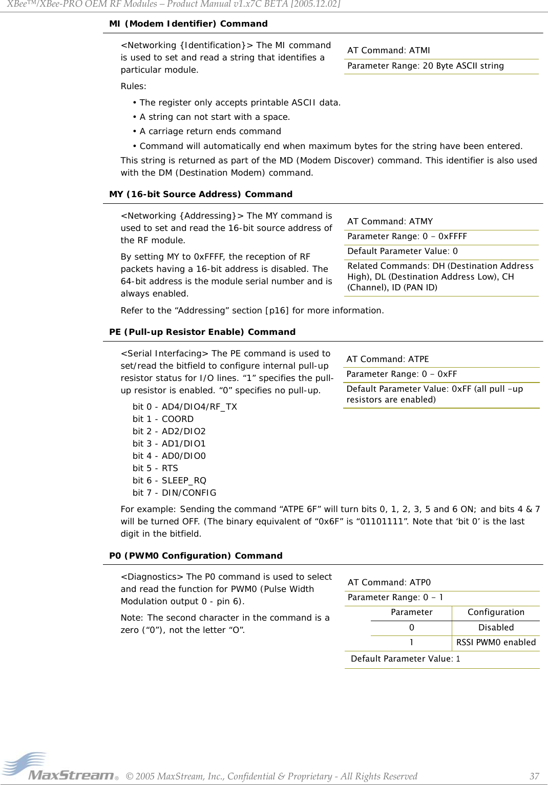 XBee™/XBee‐PROOEMRFModules–ProductManualv1.x7CBETA[2005.12.02]©2005MaxStream,Inc.,Confidential&amp;Proprietary‐AllRightsReserved 37MI (Modem Identifier) Command&lt;Networking {Identification}&gt; The MI command is used to set and read a string that identifies a particular module. Rules:• The register only accepts printable ASCII data. • A string can not start with a space. • A carriage return ends command• Command will automatically end when maximum bytes for the string have been entered. This string is returned as part of the MD (Modem Discover) command. This identifier is also used with the DM (Destination Modem) command.MY (16-bit Source Address) Command&lt;Networking {Addressing}&gt; The MY command is used to set and read the 16-bit source address of the RF module.By setting MY to 0xFFFF, the reception of RF packets having a 16-bit address is disabled. The 64-bit address is the module serial number and is always enabled.Refer to the “Addressing” section [p16] for more information.PE (Pull-up Resistor Enable) Command&lt;Serial Interfacing&gt; The PE command is used to set/read the bitfield to configure internal pull-up resistor status for I/O lines. “1” specifies the pull-up resistor is enabled. “0” specifies no pull-up.    bit 0 - AD4/DIO4/RF_TX    bit 1 - COORD    bit 2 - AD2/DIO2    bit 3 - AD1/DIO1    bit 4 - AD0/DIO0    bit 5 - RTS    bit 6 - SLEEP_RQ    bit 7 - DIN/CONFIGFor example: Sending the command “ATPE 6F” will turn bits 0, 1, 2, 3, 5 and 6 ON; and bits 4 &amp; 7 will be turned OFF. (The binary equivalent of “0x6F” is “01101111”. Note that ‘bit 0’ is the last digit in the bitfield.P0 (PWM0 Configuration) Command&lt;Diagnostics&gt; The P0 command is used to select and read the function for PWM0 (Pulse Width Modulation output 0 - pin 6).Note: The second character in the command is a zero (“0”), not the letter “O”.AT Command: ATMIParameter Range: 20 Byte ASCII stringAT Command: ATMYParameter Range: 0 - 0xFFFFDefault Parameter Value: 0Related Commands: DH (Destination Address High), DL (Destination Address Low), CH (Channel), ID (PAN ID)AT Command: ATPEParameter Range: 0 - 0xFFDefault Parameter Value: 0xFF (all pull -up resistors are enabled)AT Command: ATP0Parameter Range: 0 - 1Parameter Configuration0 Disabled1RSSI PWM0 enabledDefault Parameter Value: 1