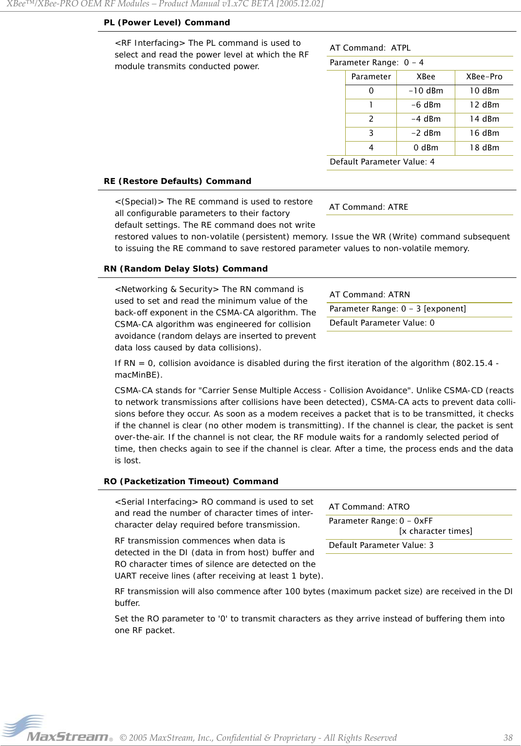 XBee™/XBee‐PROOEMRFModules–ProductManualv1.x7CBETA[2005.12.02]©2005MaxStream,Inc.,Confidential&amp;Proprietary‐AllRightsReserved 38PL (Power Level) Command&lt;RF Interfacing&gt; The PL command is used to select and read the power level at which the RF module transmits conducted power.RE (Restore Defaults) Command&lt;(Special)&gt; The RE command is used to restore all configurable parameters to their factory default settings. The RE command does not write restored values to non-volatile (persistent) memory. Issue the WR (Write) command subsequent to issuing the RE command to save restored parameter values to non-volatile memory.RN (Random Delay Slots) Command&lt;Networking &amp; Security&gt; The RN command is used to set and read the minimum value of the back-off exponent in the CSMA-CA algorithm. The CSMA-CA algorithm was engineered for collision avoidance (random delays are inserted to prevent data loss caused by data collisions).If RN = 0, collision avoidance is disabled during the first iteration of the algorithm (802.15.4 - macMinBE).CSMA-CA stands for &quot;Carrier Sense Multiple Access - Collision Avoidance&quot;. Unlike CSMA-CD (reacts to network transmissions after collisions have been detected), CSMA-CA acts to prevent data colli-sions before they occur. As soon as a modem receives a packet that is to be transmitted, it checks if the channel is clear (no other modem is transmitting). If the channel is clear, the packet is sent over-the-air. If the channel is not clear, the RF module waits for a randomly selected period of time, then checks again to see if the channel is clear. After a time, the process ends and the data is lost.RO (Packetization Timeout) Command&lt;Serial Interfacing&gt; RO command is used to set and read the number of character times of inter-character delay required before transmission.RF transmission commences when data is detected in the DI (data in from host) buffer and RO character times of silence are detected on the UART receive lines (after receiving at least 1 byte). RF transmission will also commence after 100 bytes (maximum packet size) are received in the DI buffer.Set the RO parameter to &apos;0&apos; to transmit characters as they arrive instead of buffering them into one RF packet.AT Command:  ATPLParameter Range:  0 - 4Parameter XBee XBee-Pro0 -10 dBm 10 dBm1 -6 dBm 12 dBm2 -4 dBm 14 dBm3 -2 dBm 16 dBm4 0 dBm 18 dBmDefault Parameter Value: 4AT Command: ATREAT Command: ATRNParameter Range: 0 - 3 [exponent]Default Parameter Value: 0AT Command: ATROParameter Range: 0 - 0xFF[x character times]Default Parameter Value: 3