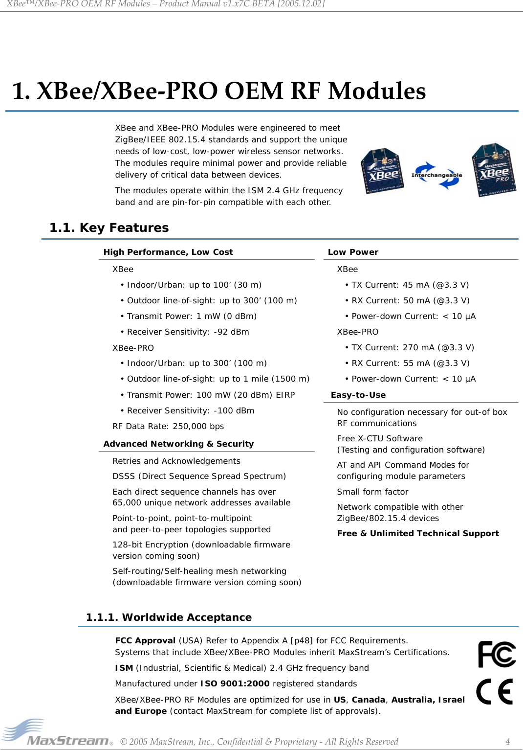 XBee™/XBee‐PROOEMRFModules–ProductManualv1.x7CBETA[2005.12.02]©2005MaxStream,Inc.,Confidential&amp;Proprietary‐AllRightsReserved 41.XBee/XBee‐PROOEMRFModulesXBee and XBee-PRO Modules were engineered to meet ZigBee/IEEE 802.15.4 standards and support the unique needs of low-cost, low-power wireless sensor networks. The modules require minimal power and provide reliable delivery of critical data between devices. The modules operate within the ISM 2.4 GHz frequency band and are pin-for-pin compatible with each other.1.1. Key FeaturesHigh Performance, Low CostXBee• Indoor/Urban: up to 100’ (30 m)• Outdoor line-of-sight: up to 300’ (100 m)• Transmit Power: 1 mW (0 dBm)• Receiver Sensitivity: -92 dBmXBee-PRO• Indoor/Urban: up to 300’ (100 m)• Outdoor line-of-sight: up to 1 mile (1500 m)• Transmit Power: 100 mW (20 dBm) EIRP• Receiver Sensitivity: -100 dBmRF Data Rate: 250,000 bpsAdvanced Networking &amp; SecurityRetries and AcknowledgementsDSSS (Direct Sequence Spread Spectrum)Each direct sequence channels has over 65,000 unique network addresses availablePoint-to-point, point-to-multipoint  and peer-to-peer topologies supported128-bit Encryption (downloadable firmware  version coming soon)Self-routing/Self-healing mesh networking (downloadable firmware version coming soon)Low PowerXBee• TX Current: 45 mA (@3.3 V)• RX Current: 50 mA (@3.3 V)• Power-down Current: &lt; 10 µAXBee-PRO• TX Current: 270 mA (@3.3 V)• RX Current: 55 mA (@3.3 V)• Power-down Current: &lt; 10 µA Easy-to-UseNo configuration necessary for out-of box RF communicationsFree X-CTU Software (Testing and configuration software)AT and API Command Modes for  configuring module parametersSmall form factorNetwork compatible with other ZigBee/802.15.4 devicesFree &amp; Unlimited Technical Support1.1.1. Worldwide AcceptanceFCC Approval (USA) Refer to Appendix A [p48] for FCC Requirements. Systems that include XBee/XBee-PRO Modules inherit MaxStream’s Certifications.ISM (Industrial, Scientific &amp; Medical) 2.4 GHz frequency bandManufactured under ISO 9001:2000 registered standardsXBee/XBee-PRO RF Modules are optimized for use in US, Canada, Australia, Israel and Europe (contact MaxStream for complete list of approvals). 