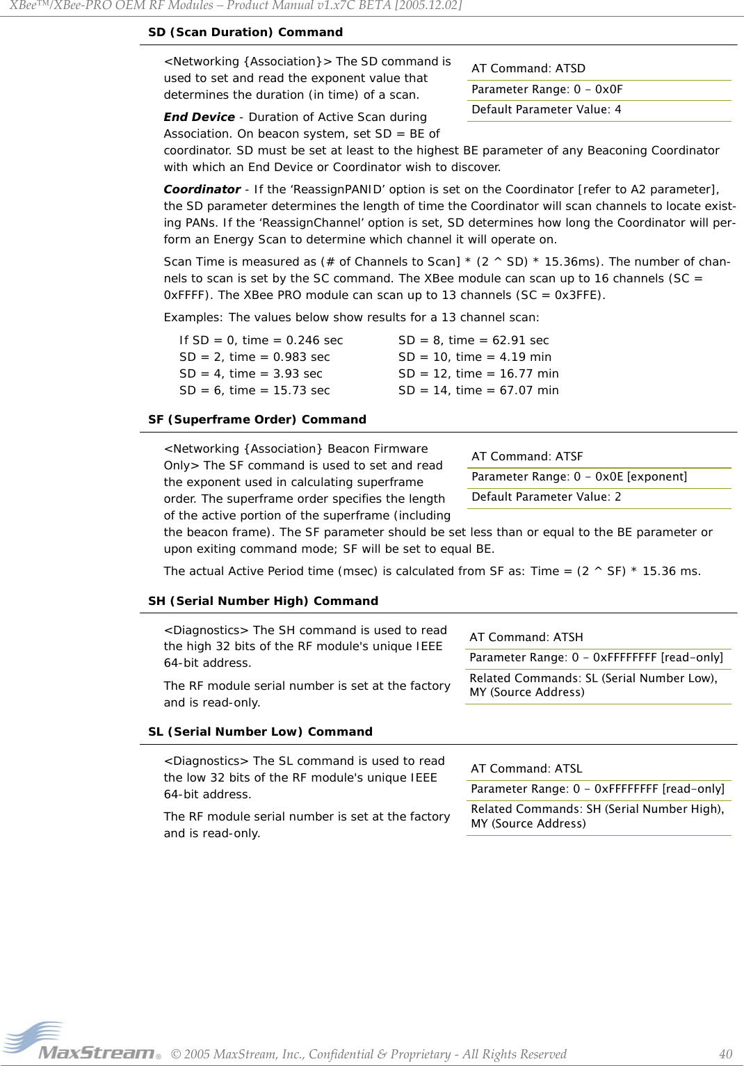 XBee™/XBee‐PROOEMRFModules–ProductManualv1.x7CBETA[2005.12.02]©2005MaxStream,Inc.,Confidential&amp;Proprietary‐AllRightsReserved 40SD (Scan Duration) Command&lt;Networking {Association}&gt; The SD command is used to set and read the exponent value that determines the duration (in time) of a scan.End Device - Duration of Active Scan during Association. On beacon system, set SD = BE of coordinator. SD must be set at least to the highest BE parameter of any Beaconing Coordinator with which an End Device or Coordinator wish to discover. Coordinator - If the ‘ReassignPANID’ option is set on the Coordinator [refer to A2 parameter], the SD parameter determines the length of time the Coordinator will scan channels to locate exist-ing PANs. If the ‘ReassignChannel’ option is set, SD determines how long the Coordinator will per-form an Energy Scan to determine which channel it will operate on.Scan Time is measured as (# of Channels to Scan] * (2 ^ SD) * 15.36ms). The number of chan-nels to scan is set by the SC command. The XBee module can scan up to 16 channels (SC = 0xFFFF). The XBee PRO module can scan up to 13 channels (SC = 0x3FFE). Examples: The values below show results for a 13 channel scan:If SD = 0, time = 0.246 sec SD = 8, time = 62.91 secSD = 2, time = 0.983 sec SD = 10, time = 4.19 minSD = 4, time = 3.93 sec SD = 12, time = 16.77 minSD = 6, time = 15.73 sec SD = 14, time = 67.07 minSF (Superframe Order) Command&lt;Networking {Association} Beacon Firmware Only&gt; The SF command is used to set and read the exponent used in calculating superframe order. The superframe order specifies the length of the active portion of the superframe (including the beacon frame). The SF parameter should be set less than or equal to the BE parameter or upon exiting command mode; SF will be set to equal BE. The actual Active Period time (msec) is calculated from SF as: Time = (2 ^ SF) * 15.36 ms.SH (Serial Number High) Command&lt;Diagnostics&gt; The SH command is used to read the high 32 bits of the RF module&apos;s unique IEEE 64-bit address.The RF module serial number is set at the factory and is read-only.SL (Serial Number Low) Command&lt;Diagnostics&gt; The SL command is used to read the low 32 bits of the RF module&apos;s unique IEEE 64-bit address.The RF module serial number is set at the factory and is read-only.AT Command: ATSDParameter Range: 0 - 0x0FDefault Parameter Value: 4AT Command: ATSFParameter Range: 0 - 0x0E [exponent]Default Parameter Value: 2AT Command: ATSHParameter Range: 0 - 0xFFFFFFFF [read-only]Related Commands: SL (Serial Number Low), MY (Source Address)AT Command: ATSLParameter Range: 0 - 0xFFFFFFFF [read-only]Related Commands: SH (Serial Number High), MY (Source Address)