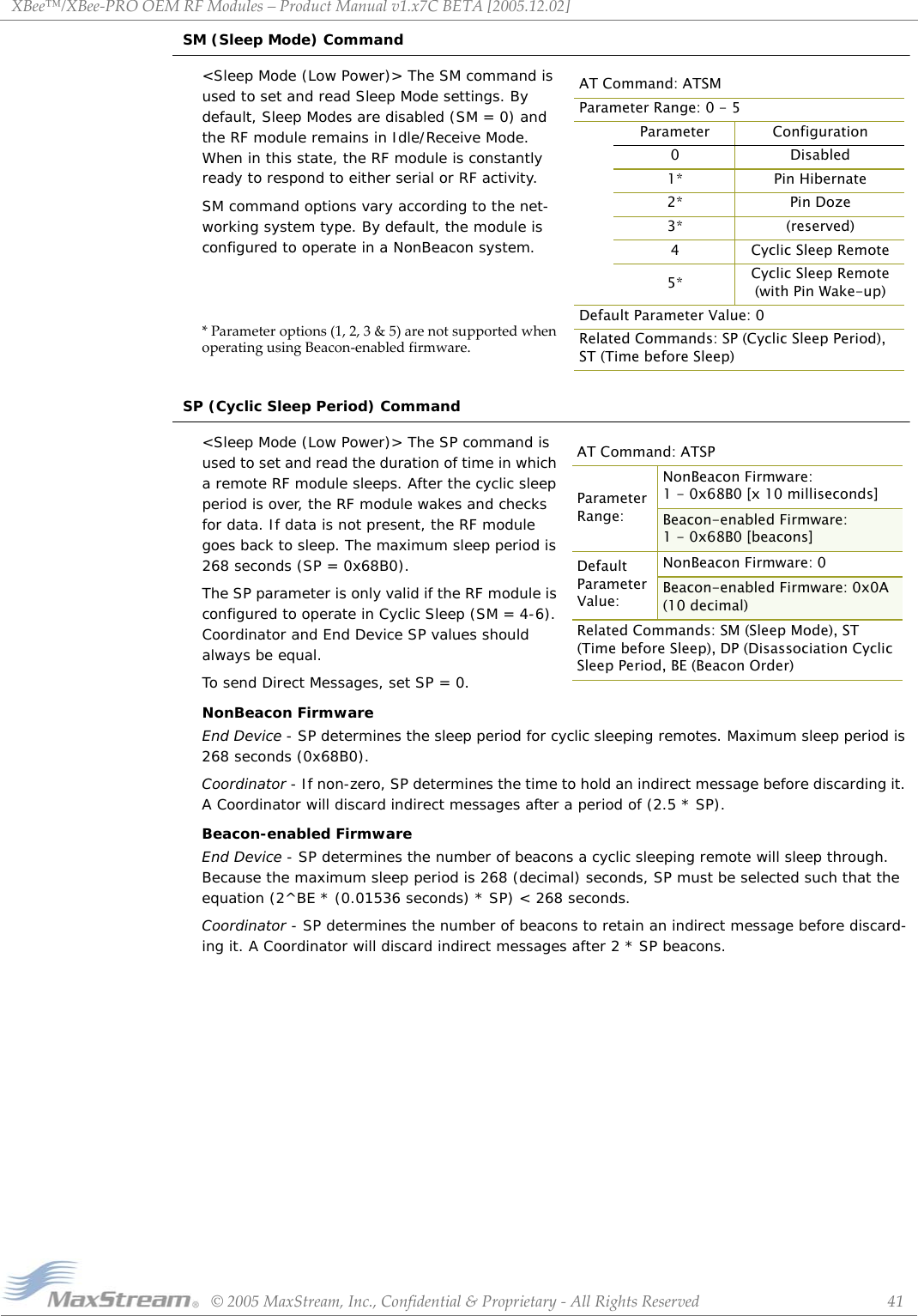 XBee™/XBee‐PROOEMRFModules–ProductManualv1.x7CBETA[2005.12.02]©2005MaxStream,Inc.,Confidential&amp;Proprietary‐AllRightsReserved 41SM (Sleep Mode) Command&lt;Sleep Mode (Low Power)&gt; The SM command is used to set and read Sleep Mode settings. By default, Sleep Modes are disabled (SM = 0) and the RF module remains in Idle/Receive Mode. When in this state, the RF module is constantly ready to respond to either serial or RF activity.SM command options vary according to the net-working system type. By default, the module is configured to operate in a NonBeacon system.*Parameteroptions(1,2,3&amp;5)arenotsupportedwhenoperatingusingBeacon‐enabledfirmware.SP (Cyclic Sleep Period) Command&lt;Sleep Mode (Low Power)&gt; The SP command is used to set and read the duration of time in which a remote RF module sleeps. After the cyclic sleep period is over, the RF module wakes and checks for data. If data is not present, the RF module goes back to sleep. The maximum sleep period is 268 seconds (SP = 0x68B0).The SP parameter is only valid if the RF module is configured to operate in Cyclic Sleep (SM = 4-6). Coordinator and End Device SP values should always be equal. To send Direct Messages, set SP = 0.NonBeacon FirmwareEnd Device - SP determines the sleep period for cyclic sleeping remotes. Maximum sleep period is 268 seconds (0x68B0).Coordinator - If non-zero, SP determines the time to hold an indirect message before discarding it. A Coordinator will discard indirect messages after a period of (2.5 * SP).Beacon-enabled FirmwareEnd Device - SP determines the number of beacons a cyclic sleeping remote will sleep through. Because the maximum sleep period is 268 (decimal) seconds, SP must be selected such that the equation (2^BE * (0.01536 seconds) * SP) &lt; 268 seconds.Coordinator - SP determines the number of beacons to retain an indirect message before discard-ing it. A Coordinator will discard indirect messages after 2 * SP beacons.AT Command: ATSMParameter Range: 0 - 5     Parameter Configuration0 Disabled1* Pin Hibernate2* Pin Doze3* (reserved)4 Cyclic Sleep Remote5* Cyclic Sleep Remote(with Pin Wake-up)Default Parameter Value: 0Related Commands: SP (Cyclic Sleep Period), ST (Time before Sleep)AT Command: ATSPParameter Range:NonBeacon Firmware: 1 - 0x68B0 [x 10 milliseconds]Beacon-enabled Firmware: 1 - 0x68B0 [beacons]Default Parameter Value:NonBeacon Firmware: 0Beacon-enabled Firmware: 0x0A  (10 decimal)Related Commands: SM (Sleep Mode), ST (Time before Sleep), DP (Disassociation Cyclic Sleep Period, BE (Beacon Order)