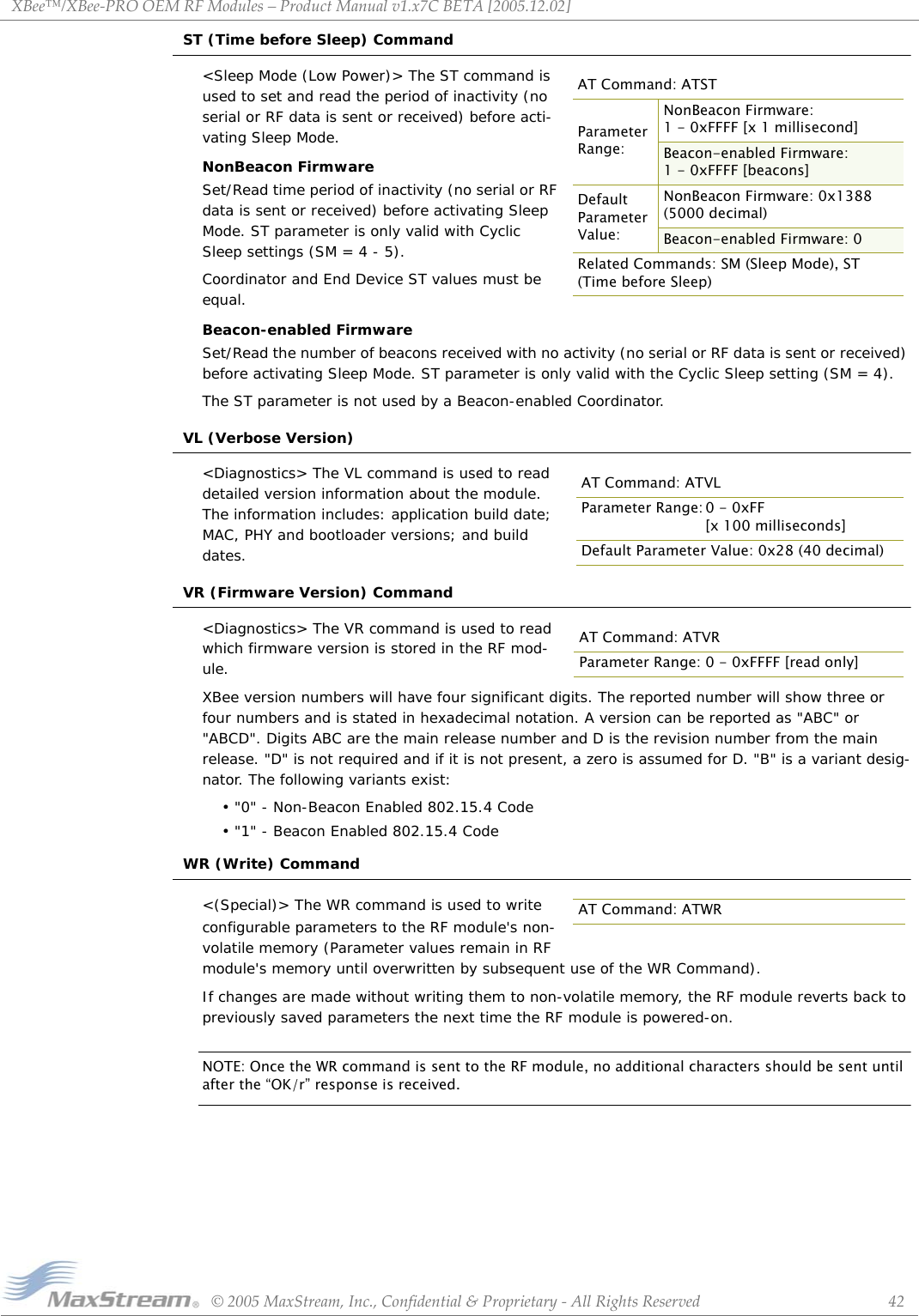 XBee™/XBee‐PROOEMRFModules–ProductManualv1.x7CBETA[2005.12.02]©2005MaxStream,Inc.,Confidential&amp;Proprietary‐AllRightsReserved 42ST (Time before Sleep) Command&lt;Sleep Mode (Low Power)&gt; The ST command is used to set and read the period of inactivity (no serial or RF data is sent or received) before acti-vating Sleep Mode.NonBeacon FirmwareSet/Read time period of inactivity (no serial or RF data is sent or received) before activating Sleep Mode. ST parameter is only valid with Cyclic Sleep settings (SM = 4 - 5).Coordinator and End Device ST values must be equal.Beacon-enabled FirmwareSet/Read the number of beacons received with no activity (no serial or RF data is sent or received) before activating Sleep Mode. ST parameter is only valid with the Cyclic Sleep setting (SM = 4).The ST parameter is not used by a Beacon-enabled Coordinator.VL (Verbose Version)&lt;Diagnostics&gt; The VL command is used to read  detailed version information about the module. The information includes: application build date; MAC, PHY and bootloader versions; and build dates.VR (Firmware Version) Command&lt;Diagnostics&gt; The VR command is used to read which firmware version is stored in the RF mod-ule. XBee version numbers will have four significant digits. The reported number will show three or four numbers and is stated in hexadecimal notation. A version can be reported as &quot;ABC&quot; or &quot;ABCD&quot;. Digits ABC are the main release number and D is the revision number from the main release. &quot;D&quot; is not required and if it is not present, a zero is assumed for D. &quot;B&quot; is a variant desig-nator. The following variants exist:• &quot;0&quot; - Non-Beacon Enabled 802.15.4 Code• &quot;1&quot; - Beacon Enabled 802.15.4 CodeWR (Write) Command&lt;(Special)&gt; The WR command is used to write configurable parameters to the RF module&apos;s non-volatile memory (Parameter values remain in RF module&apos;s memory until overwritten by subsequent use of the WR Command). If changes are made without writing them to non-volatile memory, the RF module reverts back to previously saved parameters the next time the RF module is powered-on.NOTE: Once the WR command is sent to the RF module, no additional characters should be sent until after the “OK/r” response is received.AT Command: ATSTParameter Range:NonBeacon Firmware: 1 - 0xFFFF [x 1 millisecond]Beacon-enabled Firmware: 1 - 0xFFFF [beacons]Default Parameter Value:NonBeacon Firmware: 0x1388  (5000 decimal)Beacon-enabled Firmware: 0Related Commands: SM (Sleep Mode), ST (Time before Sleep)AT Command: ATVLParameter Range: 0 - 0xFF[x 100 milliseconds]Default Parameter Value: 0x28 (40 decimal)AT Command: ATVRParameter Range: 0 - 0xFFFF [read only]AT Command: ATWR