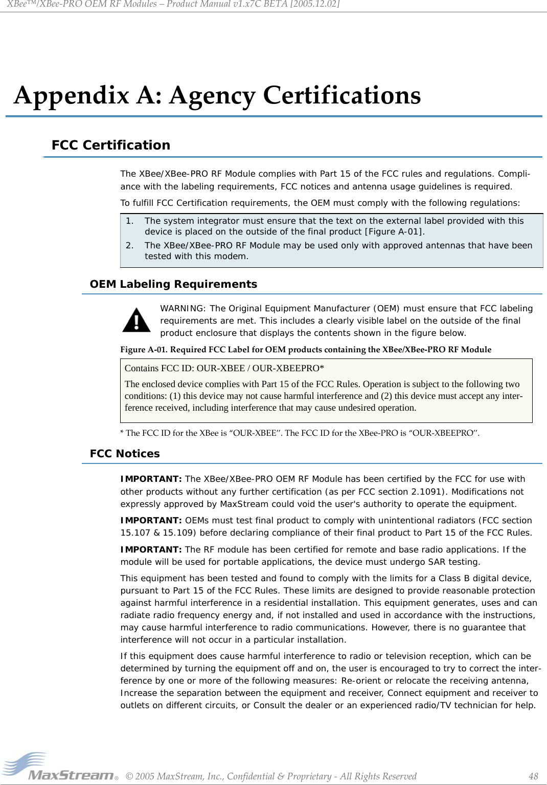 XBee™/XBee‐PROOEMRFModules–ProductManualv1.x7CBETA[2005.12.02]©2005MaxStream,Inc.,Confidential&amp;Proprietary‐AllRightsReserved 48AppendixA:AgencyCertificationsFCC CertificationThe XBee/XBee-PRO RF Module complies with Part 15 of the FCC rules and regulations. Compli-ance with the labeling requirements, FCC notices and antenna usage guidelines is required.To fulfill FCC Certification requirements, the OEM must comply with the following regulations:OEM Labeling RequirementsWARNING: The Original Equipment Manufacturer (OEM) must ensure that FCC labeling requirements are met. This includes a clearly visible label on the outside of the final product enclosure that displays the contents shown in the figure below.FigureA‐01. RequiredFCCLabelforOEMproductscontainingtheXBee/XBee‐PRORFModule*TheFCCIDfortheXBeeis“OUR‐XBEE”.TheFCCIDfortheXBee‐PROis“OUR‐XBEEPRO”.FCC NoticesIMPORTANT: The XBee/XBee-PRO OEM RF Module has been certified by the FCC for use with other products without any further certification (as per FCC section 2.1091). Modifications not expressly approved by MaxStream could void the user&apos;s authority to operate the equipment.IMPORTANT: OEMs must test final product to comply with unintentional radiators (FCC section 15.107 &amp; 15.109) before declaring compliance of their final product to Part 15 of the FCC Rules.IMPORTANT: The RF module has been certified for remote and base radio applications. If the module will be used for portable applications, the device must undergo SAR testing.This equipment has been tested and found to comply with the limits for a Class B digital device, pursuant to Part 15 of the FCC Rules. These limits are designed to provide reasonable protection against harmful interference in a residential installation. This equipment generates, uses and can radiate radio frequency energy and, if not installed and used in accordance with the instructions, may cause harmful interference to radio communications. However, there is no guarantee that interference will not occur in a particular installation. If this equipment does cause harmful interference to radio or television reception, which can be determined by turning the equipment off and on, the user is encouraged to try to correct the inter-ference by one or more of the following measures: Re-orient or relocate the receiving antenna, Increase the separation between the equipment and receiver, Connect equipment and receiver to outlets on different circuits, or Consult the dealer or an experienced radio/TV technician for help.1. The system integrator must ensure that the text on the external label provided with this device is placed on the outside of the final product [Figure A-01].2. The XBee/XBee-PRO RF Module may be used only with approved antennas that have been tested with this modem.Contains FCC ID: OUR-XBEE / OUR-XBEEPRO*The enclosed device complies with Part 15 of the FCC Rules. Operation is subject to the following two conditions: (1) this device may not cause harmful interference and (2) this device must accept any inter-ference received, including interference that may cause undesired operation.