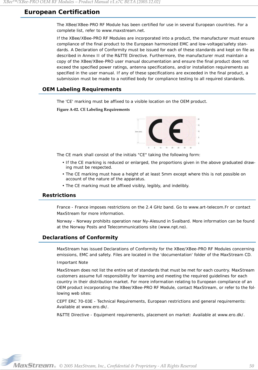 XBee™/XBee‐PROOEMRFModules–ProductManualv1.x7CBETA[2005.12.02]©2005MaxStream,Inc.,Confidential&amp;Proprietary‐AllRightsReserved 50European CertificationThe XBee/XBee-PRO RF Module has been certified for use in several European countries. For a complete list, refer to www.maxstream.net. If the XBee/XBee-PRO RF Modules are incorporated into a product, the manufacturer must ensure compliance of the final product to the European harmonized EMC and low-voltage/safety stan-dards. A Declaration of Conformity must be issued for each of these standards and kept on file as described in Annex II of the R&amp;TTE Directive. Furthermore, the manufacturer must maintain a copy of the XBee/XBee-PRO user manual documentation and ensure the final product does not exceed the specified power ratings, antenna specifications, and/or installation requirements as specified in the user manual. If any of these specifications are exceeded in the final product, a submission must be made to a notified body for compliance testing to all required standards.OEM Labeling RequirementsThe &apos;CE&apos; marking must be affixed to a visible location on the OEM product.FigureA‐02. CELabelingRequirementsThe CE mark shall consist of the initials &quot;CE&quot; taking the following form:• If the CE marking is reduced or enlarged, the proportions given in the above graduated draw-ing must be respected.• The CE marking must have a height of at least 5mm except where this is not possible on account of the nature of the apparatus.• The CE marking must be affixed visibly, legibly, and indelibly.RestrictionsFrance - France imposes restrictions on the 2.4 GHz band. Go to www.art-telecom.Fr or contact MaxStream for more information.Norway - Norway prohibits operation near Ny-Alesund in Svalbard. More information can be found at the Norway Posts and Telecommunications site (www.npt.no).Declarations of ConformityMaxStream has issued Declarations of Conformity for the XBee/XBee-PRO RF Modules concerning emissions, EMC and safety. Files are located in the &apos;documentation&apos; folder of the MaxStream CD.Important NoteMaxStream does not list the entire set of standards that must be met for each country. MaxStream customers assume full responsibility for learning and meeting the required guidelines for each country in their distribution market. For more information relating to European compliance of an OEM product incorporating the XBee/XBee-PRO RF Module, contact MaxStream, or refer to the fol-lowing web sites:CEPT ERC 70-03E - Technical Requirements, European restrictions and general requirements: Available at www.ero.dk/.R&amp;TTE Directive - Equipment requirements, placement on market: Available at www.ero.dk/.