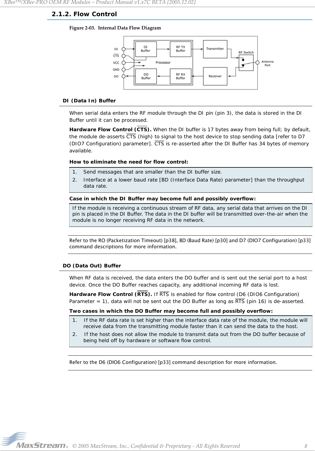 XBee™/XBee‐PROOEMRFModules–ProductManualv1.x7CBETA[2005.12.02]©2005MaxStream,Inc.,Confidential&amp;Proprietary‐AllRightsReserved 82.1.2. Flow ControlFigure2‐03. InternalDataFlowDiagramDI (Data In) BufferWhen serial data enters the RF module through the DI pin (pin 3), the data is stored in the DI Buffer until it can be processed.Hardware Flow Control (CTS). When the DI buffer is 17 bytes away from being full; by default, the module de-asserts CTS (high) to signal to the host device to stop sending data [refer to D7 (DIO7 Configuration) parameter]. CTS is re-asserted after the DI Buffer has 34 bytes of memory available.How to eliminate the need for flow control:Case in which the DI Buffer may become full and possibly overflow:Refer to the RO (Packetization Timeout) [p38], BD (Baud Rate) [p30] and D7 (DIO7 Configuration) [p33] command descriptions for more information.DO (Data Out) BufferWhen RF data is received, the data enters the DO buffer and is sent out the serial port to a host device. Once the DO Buffer reaches capacity, any additional incoming RF data is lost.Hardware Flow Control (RTS). If RTS is enabled for flow control (D6 (DIO6 Configuration) Parameter = 1), data will not be sent out the DO Buffer as long as RTS (pin 16) is de-asserted.Two cases in which the DO Buffer may become full and possibly overflow:Refer to the D6 (DIO6 Configuration) [p33] command description for more information.1. Send messages that are smaller than the DI buffer size.2. Interface at a lower baud rate [BD (Interface Data Rate) parameter] than the throughput data rate.If the module is receiving a continuous stream of RF data, any serial data that arrives on the DI pin is placed in the DI Buffer. The data in the DI buffer will be transmitted over-the-air when the module is no longer receiving RF data in the network.1.    If the RF data rate is set higher than the interface data rate of the module, the module will receive data from the transmitting module faster than it can send the data to the host.2.    If the host does not allow the module to transmit data out from the DO buffer because of being held off by hardware or software flow control.