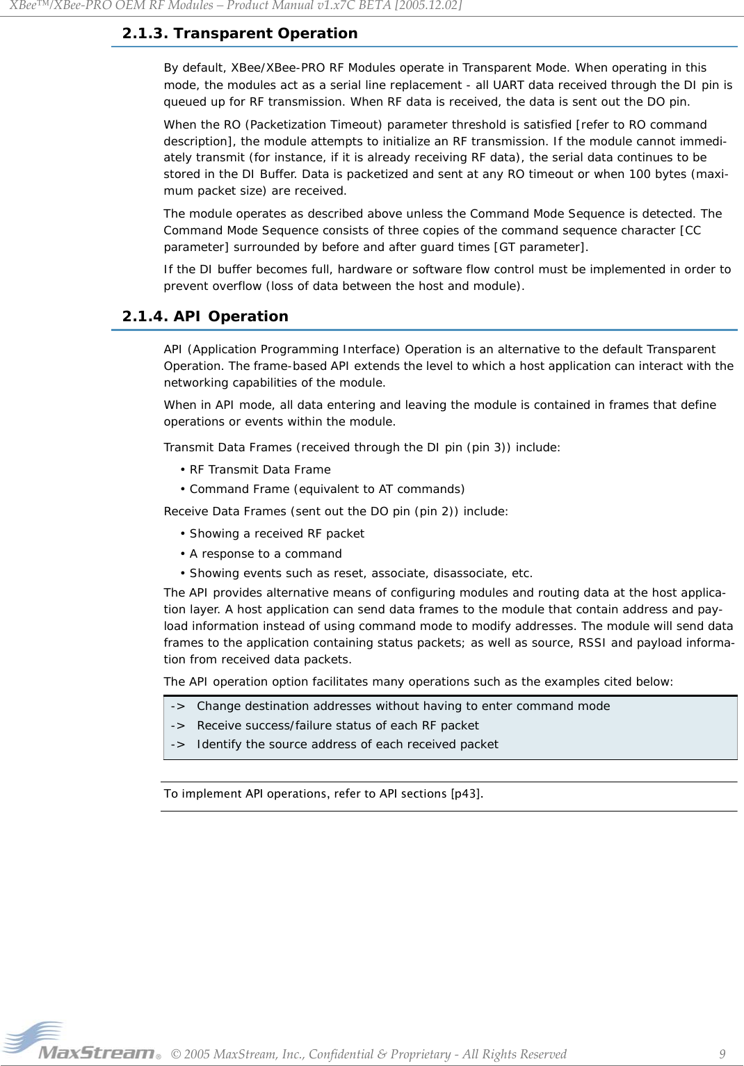 XBee™/XBee‐PROOEMRFModules–ProductManualv1.x7CBETA[2005.12.02]©2005MaxStream,Inc.,Confidential&amp;Proprietary‐AllRightsReserved 92.1.3. Transparent OperationBy default, XBee/XBee-PRO RF Modules operate in Transparent Mode. When operating in this mode, the modules act as a serial line replacement - all UART data received through the DI pin is queued up for RF transmission. When RF data is received, the data is sent out the DO pin.When the RO (Packetization Timeout) parameter threshold is satisfied [refer to RO command description], the module attempts to initialize an RF transmission. If the module cannot immedi-ately transmit (for instance, if it is already receiving RF data), the serial data continues to be stored in the DI Buffer. Data is packetized and sent at any RO timeout or when 100 bytes (maxi-mum packet size) are received.The module operates as described above unless the Command Mode Sequence is detected. The Command Mode Sequence consists of three copies of the command sequence character [CC parameter] surrounded by before and after guard times [GT parameter].If the DI buffer becomes full, hardware or software flow control must be implemented in order to prevent overflow (loss of data between the host and module).2.1.4. API OperationAPI (Application Programming Interface) Operation is an alternative to the default Transparent Operation. The frame-based API extends the level to which a host application can interact with the networking capabilities of the module.When in API mode, all data entering and leaving the module is contained in frames that define operations or events within the module.Transmit Data Frames (received through the DI pin (pin 3)) include:• RF Transmit Data Frame• Command Frame (equivalent to AT commands)Receive Data Frames (sent out the DO pin (pin 2)) include:• Showing a received RF packet• A response to a command• Showing events such as reset, associate, disassociate, etc.The API provides alternative means of configuring modules and routing data at the host applica-tion layer. A host application can send data frames to the module that contain address and pay-load information instead of using command mode to modify addresses. The module will send data frames to the application containing status packets; as well as source, RSSI and payload informa-tion from received data packets.The API operation option facilitates many operations such as the examples cited below:To implement API operations, refer to API sections [p43].-&gt; Change destination addresses without having to enter command mode-&gt; Receive success/failure status of each RF packet-&gt; Identify the source address of each received packet