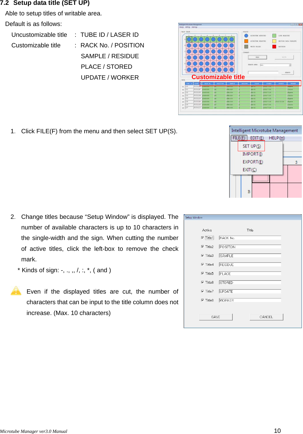 Microtube Manager ver3.0 Manual         10 7.2  Setup data title (SET UP) Able to setup titles of writable area. Default is as follows: Uncustomizable title  : TUBE ID / LASER ID Customizable title  : RACK No. / POSITION      SAMPLE / RESIDUE      PLACE / STORED      UPDATE / WORKER     1．  Click FILE(F) from the menu and then select SET UP(S).        2．  Change titles because “Setup Window” is displayed. The number of available characters is up to 10 characters in the single-width and the sign. When cutting the number of active titles, click the left-box to remove the check mark. * Kinds of sign: -, ., ,, /, :, *, ( and )  Even if the displayed titles are cut, the number of characters that can be input to the title column does not increase. (Max. 10 characters)   Customizable title 