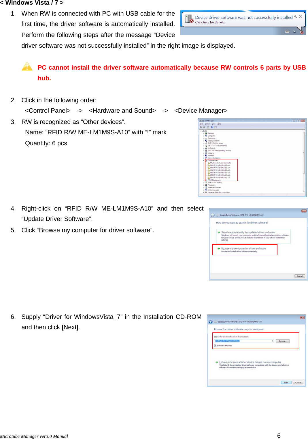 Microtube Manager ver3.0 Manual         6 &lt; Windows Vista / 7 &gt; 1．  When RW is connected with PC with USB cable for the first time, the driver software is automatically installed. Perform the following steps after the message “Device driver software was not successfully installed” in the right image is displayed.  PC cannot install the driver software automatically because RW controls 6 parts by USB hub.  2．  Click in the following order: &lt;Control Panel&gt;  -&gt;  &lt;Hardware and Sound&gt;  -&gt;  &lt;Device Manager&gt; 3．  RW is recognized as “Other devices”. Name: “RFID R/W ME-LM1M9S-A10” with “!” mark   Quantity: 6 pcs      4． Right-click on “RFID R/W ME-LM1M9S-A10” and then select “Update Driver Software”. 5．  Click “Browse my computer for driver software”.          6． Supply “Driver for WindowsVista_7” in the Installation CD-ROM and then click [Next].      