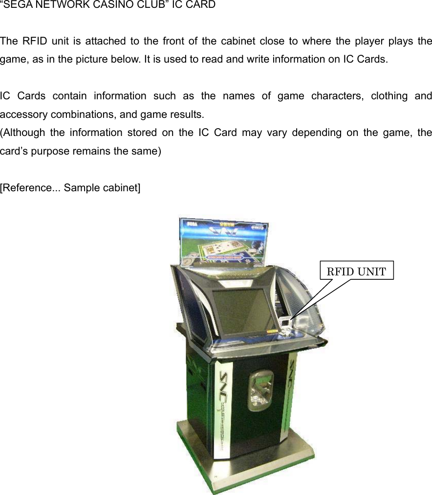 “SEGA NETWORK CASINO CLUB” IC CARDThe RFID unit is attached to the front of the cabinet close to where the player plays thegame, as in the picture below. It is used to read and write information on IC Cards.IC Cards contain information such as the names of game characters, clothing and accessory combinations, and game results.(Although the information stored on the IC Card may vary depending on the game, thecard’s purpose remains the same)[Reference... Sample cabinet]RFID UNIT