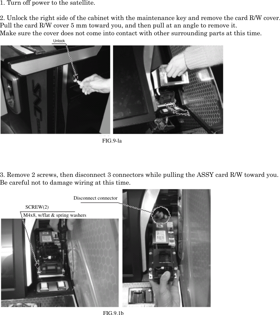 1. Turn off power to the satellite.2. Unlock the right side of the cabinet with the maintenance key and remove the card R/W cover.Pull the card R/W cover 5 mm toward you, and then pull at an angle to remove it. Make sure the cover does not come into contact with other surrounding parts at this time.FIG. 9-1a Unlock3. Remove 2 screws, then disconnect 3 connectors while pulling the ASSY card R/W toward you. Be careful not to damage wiring at this time.FIG. 9-1b SCREW (2) / M4x8, w/flat &amp; spring washersDisconnect connector.UnlockFIG.9-laFIG.9.1bSCREW(2)M4x8, w/flat &amp; spring washersDisconnect connector