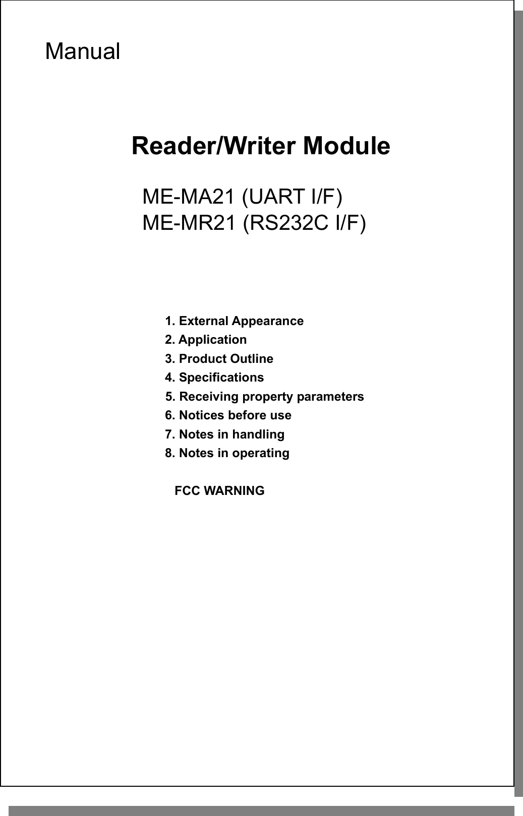    Manual    Reader/Writer Module   ME-MA21 (UART I/F)  ME-MR21 (RS232C I/F)     1. External Appearance 2. Application 3. Product Outline 4. Specifications 5. Receiving property parameters 6. Notices before use 7. Notes in handling 8. Notes in operating                       FCC WARNING               