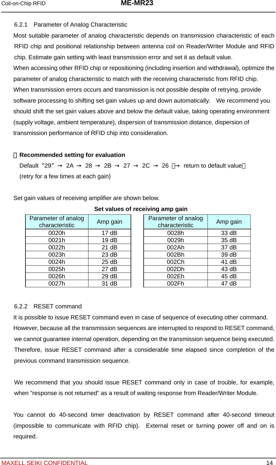 Coil-on-Chip RFID  ME-MR23   MAXELL SEIKI CONFIDENTIAL  14 6.2.1    Parameter of Analog Characteristic Most suitable parameter of analog characteristic depends on transmission characteristic of each RFID chip and positional relationship between antenna coil on Reader/Writer Module and RFID chip. Estimate gain setting with least transmission error and set it as default value. When accessing other RFID chip or repositioning (including insertion and withdrawal), optimize the parameter of analog characteristic to match with the receiving characteristic from RFID chip. When transmission errors occurs and transmission is not possible despite of retrying, provide software processing to shifting set gain values up and down automatically.    We recommend you should shift the set gain values above and below the default value, taking operating environment (supply voltage, ambient temperature), dispersion of transmission distance, dispersion of transmission performance of RFID chip into consideration.  ・  Recommended setting for evaluation Default  29 → 2A → 28 → 2B → 27 → 2C → 26 （→  return to default value） (retry for a few times at each gain)  Set gain values of receiving amplifier are shown below. Set values of receiving amp gain         6.2.2  RESET command It is possible to issue RESET command even in case of sequence of executing other command. However, because all the transmission sequences are interrupted to respond to RESET command, we cannot guarantee internal operation, depending on the transmission sequence being executed.   Therefore, issue RESET command after a considerable time elapsed since completion of the previous command transmission sequence.  We recommend that you should issue RESET command only in case of trouble, for example, when ”response is not returned” as a result of waiting response from Reader/Writer Module.  You cannot do 40-second timer deactivation by RESET command after 40-second timeout (impossible to communicate with RFID chip).  External reset or turning power off and on is required. Parameter of analog characteristic  Amp gain  Parameter of analog characteristic  Amp gain 0020h  17 dB  0028h  33 dB 0021h  19 dB  0029h  35 dB 0022h  21 dB  002Ah  37 dB 0023h  23 dB  002Bh  39 dB 0024h  25 dB  002Ch  41 dB 0025h  27 dB  002Dh  43 dB 0026h  29 dB  002Eh  45 dB 0027h  31 dB  002Fh  47 dB 