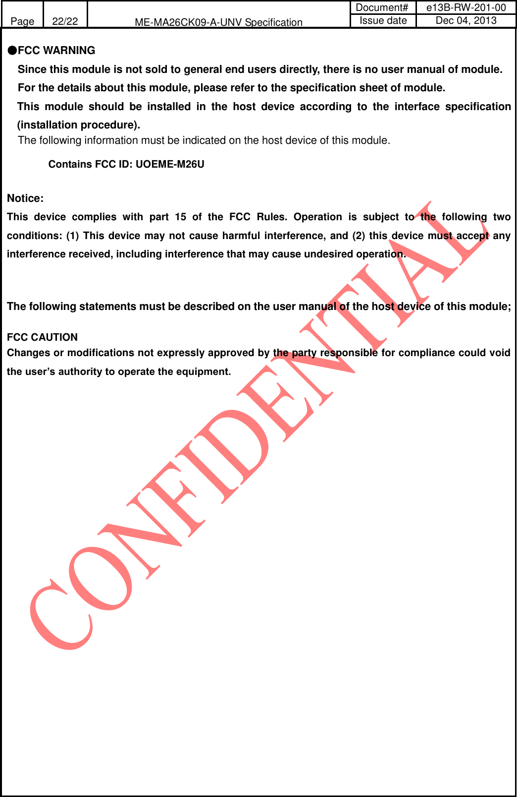 Page 22/22 ME-MA26CK09-A-UNV Specification Document# e13B-RW-201-00 Issue date Dec 04, 2013  ●FCC WARNING Since this module is not sold to general end users directly, there is no user manual of module. For the details about this module, please refer to the specification sheet of module.    This  module  should  be  installed  in  the  host  device  according  to  the  interface  specification (installation procedure).   The following information must be indicated on the host device of this module.  Contains FCC ID: UOEME-M26U  Notice: This  device  complies  with  part  15  of  the  FCC  Rules.  Operation  is  subject  to  the  following  two conditions: (1) This device may not cause harmful interference, and (2) this device must accept any interference received, including interference that may cause undesired operation.   The following statements must be described on the user manual of the host device of this module;  FCC CAUTION Changes or modifications not expressly approved by the party responsible for compliance could void the user’s authority to operate the equipment.            