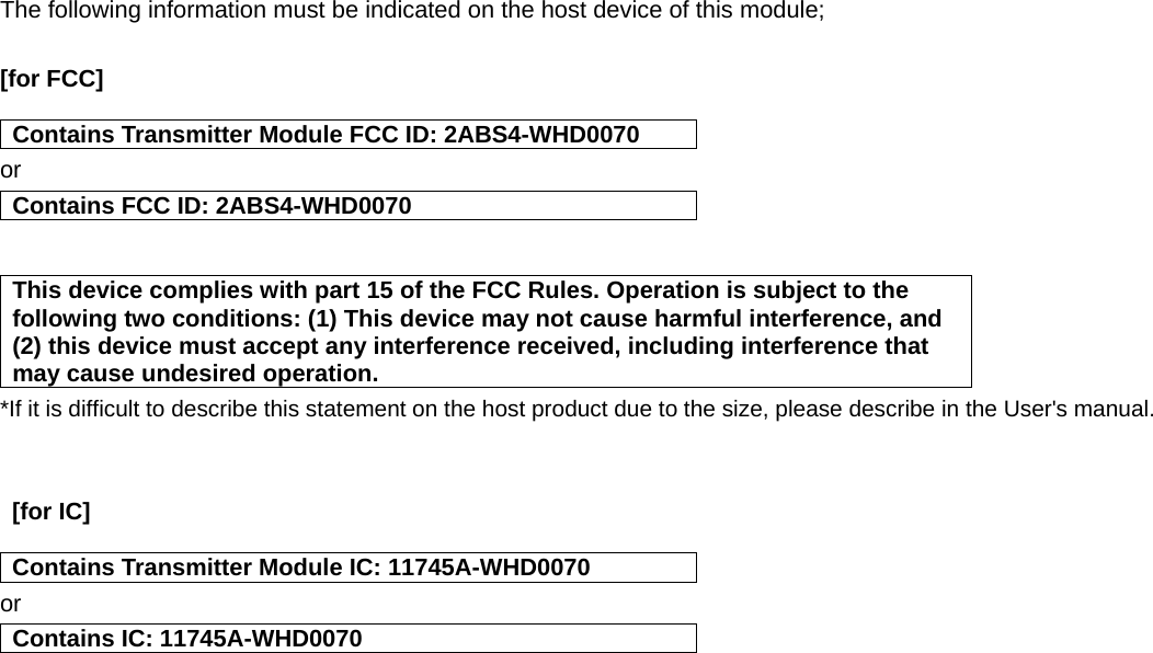 The following information must be indicated on the host device of this module;  [for FCC]    Contains Transmitter Module FCC ID: 2ABS4-WHD0070 or Contains FCC ID: 2ABS4-WHD0070   This device complies with part 15 of the FCC Rules. Operation is subject to the following two conditions: (1) This device may not cause harmful interference, and (2) this device must accept any interference received, including interference that may cause undesired operation. *If it is difficult to describe this statement on the host product due to the size, please describe in the User&apos;s manual.    [for IC]    Contains Transmitter Module IC: 11745A-WHD0070 or Contains IC: 11745A-WHD0070    