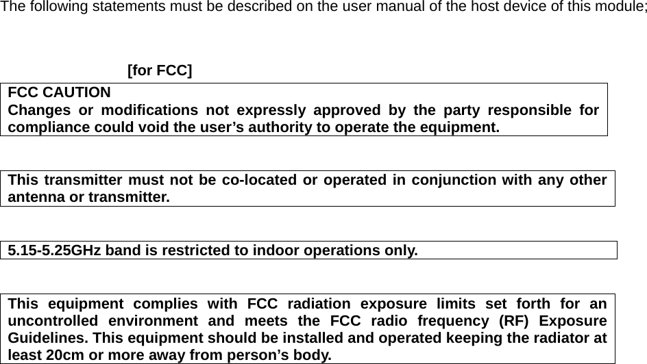 The following statements must be described on the user manual of the host device of this module;    [for FCC]     FCC CAUTION Changes or modifications not expressly approved by the party responsible for compliance could void the user’s authority to operate the equipment.   This transmitter must not be co-located or operated in conjunction with any other antenna or transmitter.   5.15-5.25GHz band is restricted to indoor operations only.   This equipment complies with FCC radiation exposure limits set forth for an uncontrolled environment and meets the FCC radio frequency (RF) Exposure Guidelines. This equipment should be installed and operated keeping the radiator at least 20cm or more away from person’s body.      