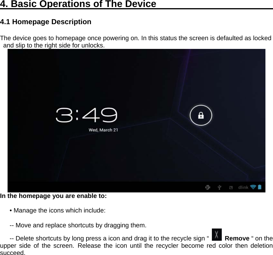  4. Basic Operations of The Device                        4.1 Homepage Description  The device goes to homepage once powering on. In this status the screen is defaulted as locked and slip to the right side for unlocks.  In the homepage you are enable to:    • Manage the icons which include:  -- Move and replace shortcuts by dragging them.   -- Delete shortcuts by long press a icon and drag it to the recycle sign “   Remove “ on the upper side of the screen. Release the icon until the recycler become red color then deletion succeed. 