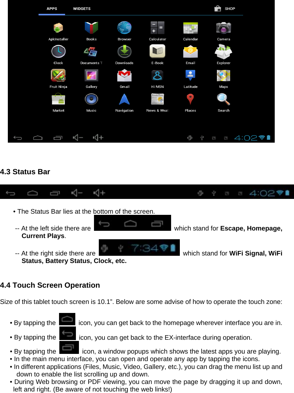      4.3 Status Bar    • The Status Bar lies at the bottom of the screen. -- At the left side there are   which stand for Escape, Homepage, Current Plays. -- At the right side there are    which stand for WiFi Signal, WiFi Status, Battery Status, Clock, etc.   4.4 Touch Screen Operation  Size of this tablet touch screen is 10.1”. Below are some advise of how to operate the touch zone:    • By tapping the    icon, you can get back to the homepage wherever interface you are in. • By tapping the    icon, you can get back to the EX-interface during operation. • By tapping the    icon, a window popups which shows the latest apps you are playing. • In the main menu interface, you can open and operate any app by tapping the icons. • In different applications (Files, Music, Video, Gallery, etc.), you can drag the menu list up and down to enable the list scrolling up and down. • During Web browsing or PDF viewing, you can move the page by dragging it up and down, left and right. (Be aware of not touching the web links!) 