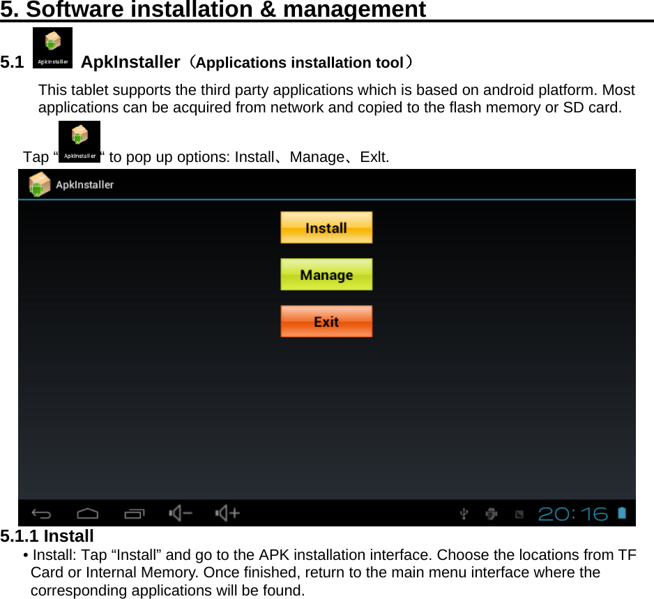   5. Software installation &amp; management                        5.1   ApkInstaller（Applications installation tool）   This tablet supports the third party applications which is based on android platform. Most applications can be acquired from network and copied to the flash memory or SD card. Tap “ “ to pop up options: Install、Manage、Exlt.    5.1.1 Install • Install: Tap “Install” and go to the APK installation interface. Choose the locations from TF Card or Internal Memory. Once finished, return to the main menu interface where the corresponding applications will be found.   