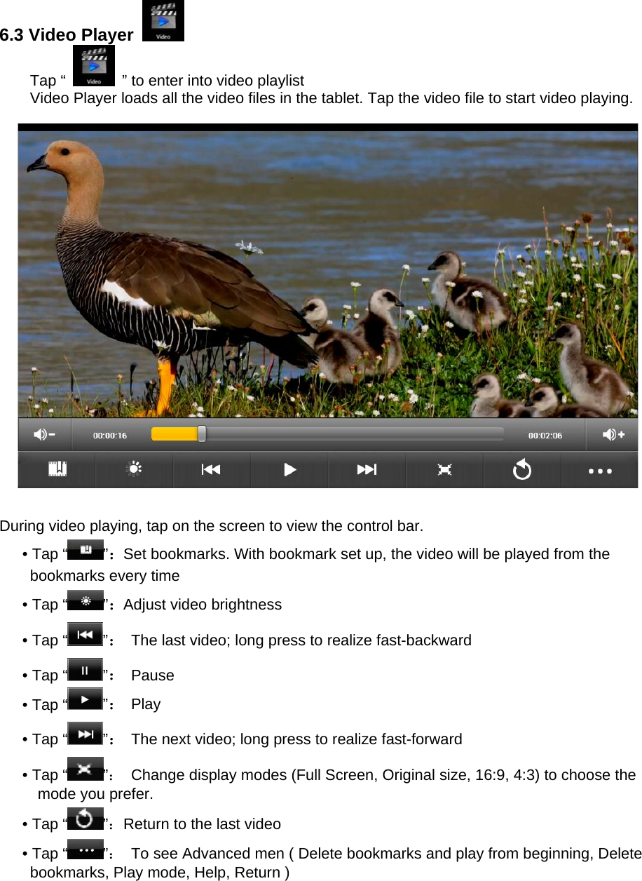  6.3 Video Player   Tap “    ” to enter into video playlist Video Player loads all the video files in the tablet. Tap the video file to start video playing.    During video playing, tap on the screen to view the control bar. • Tap “ ”：Set bookmarks. With bookmark set up, the video will be played from the bookmarks every time • Tap “ ”：Adjust video brightness • Tap “ ”：  The last video; long press to realize fast-backward • Tap “ ”： Pause • Tap “ ”： Play • Tap “ ”：  The next video; long press to realize fast-forward • Tap “ ”：  Change display modes (Full Screen, Original size, 16:9, 4:3) to choose the mode you prefer. • Tap “ ”：Return to the last video • Tap “ ”：  To see Advanced men ( Delete bookmarks and play from beginning, Delete bookmarks, Play mode, Help, Return ) 