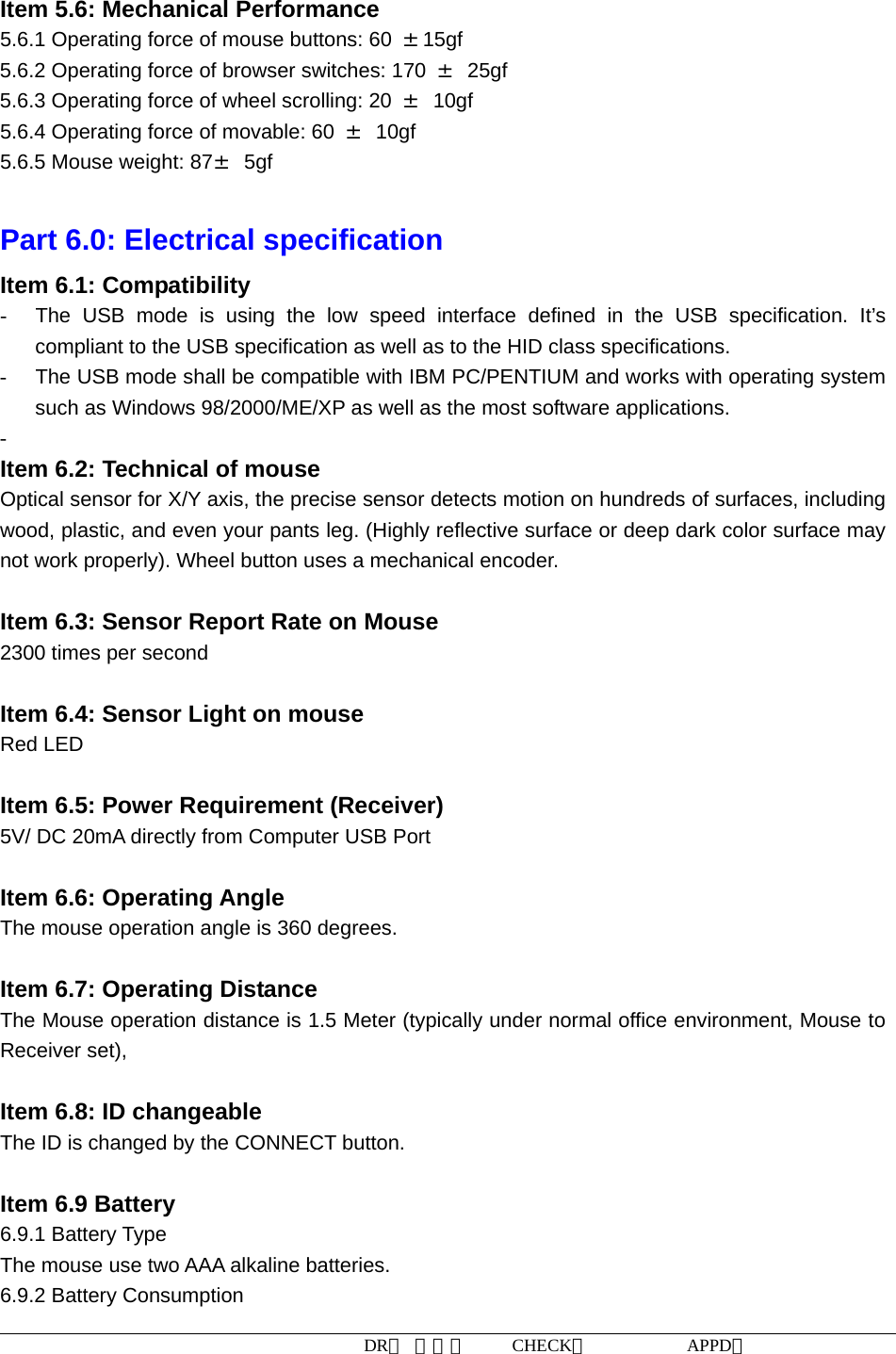 DR： 周小明     CHECK：           APPD：                    Item 5.6: Mechanical Performance 5.6.1 Operating force of mouse buttons: 60  ±15gf 5.6.2 Operating force of browser switches: 170  ± 25gf 5.6.3 Operating force of wheel scrolling: 20  ± 10gf 5.6.4 Operating force of movable: 60  ± 10gf 5.6.5 Mouse weight: 87± 5gf  Part 6.0: Electrical specification Item 6.1: Compatibility -  The USB mode is using the low speed interface defined in the USB specification. It’s compliant to the USB specification as well as to the HID class specifications. -  The USB mode shall be compatible with IBM PC/PENTIUM and works with operating system such as Windows 98/2000/ME/XP as well as the most software applications. -  Item 6.2: Technical of mouse Optical sensor for X/Y axis, the precise sensor detects motion on hundreds of surfaces, including wood, plastic, and even your pants leg. (Highly reflective surface or deep dark color surface may not work properly). Wheel button uses a mechanical encoder.  Item 6.3: Sensor Report Rate on Mouse 2300 times per second  Item 6.4: Sensor Light on mouse Red LED  Item 6.5: Power Requirement (Receiver) 5V/ DC 20mA directly from Computer USB Port  Item 6.6: Operating Angle The mouse operation angle is 360 degrees.   Item 6.7: Operating Distance The Mouse operation distance is 1.5 Meter (typically under normal office environment, Mouse to Receiver set),    Item 6.8: ID changeable   The ID is changed by the CONNECT button.  Item 6.9 Battery   6.9.1 Battery Type The mouse use two AAA alkaline batteries. 6.9.2 Battery Consumption 