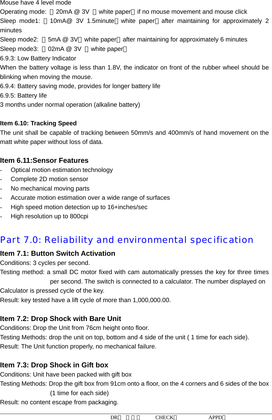 DR： 周小明     CHECK：           APPD：                   Mouse have 4 level mode Operating mode:  ＜20mA @ 3V  （white paper）if no mouse movement and mouse click Sleep mode1: ＜10mA@ 3V 1.5minute（white paper）after maintaining for approximately 2 minutes Sleep mode2:  ＜5mA @ 3V（white paper）after maintaining for approximately 6 minutes Sleep mode3:  ＜02mA @ 3V  （white paper） 6.9.3: Low Battery Indicator When the battery voltage is less than 1.8V, the indicator on front of the rubber wheel should be blinking when moving the mouse. 6.9.4: Battery saving mode, provides for longer battery life 6.9.5: Battery life 3 months under normal operation (alkaline battery)  Item 6.10: Tracking Speed The unit shall be capable of tracking between 50mm/s and 400mm/s of hand movement on the matt white paper without loss of data.  Item 6.11:Sensor Features -  Optical motion estimation technology -  Complete 2D motion sensor -  No mechanical moving parts -  Accurate motion estimation over a wide range of surfaces -  High speed motion detection up to 16+inches/sec -  High resolution up to 800cpi  Part 7.0: Reliability and environmental specification  Item 7.1: Button Switch Activation Conditions: 3 cycles per second.   Testing method: a small DC motor fixed with cam automatically presses the key for three times per second. The switch is connected to a calculator. The number displayed on   Calculator is pressed cycle of the key.   Result: key tested have a lift cycle of more than 1,000,000.00.  Item 7.2: Drop Shock with Bare Unit Conditions: Drop the Unit from 76cm height onto floor. Testing Methods: drop the unit on top, bottom and 4 side of the unit ( 1 time for each side).   Result: The Unit function properly, no mechanical failure.  Item 7.3: Drop Shock in Gift box Conditions: Unit have been packed with gift box Testing Methods: Drop the gift box from 91cm onto a floor, on the 4 corners and 6 sides of the box (1 time for each side) Result: no content escape from packaging.   