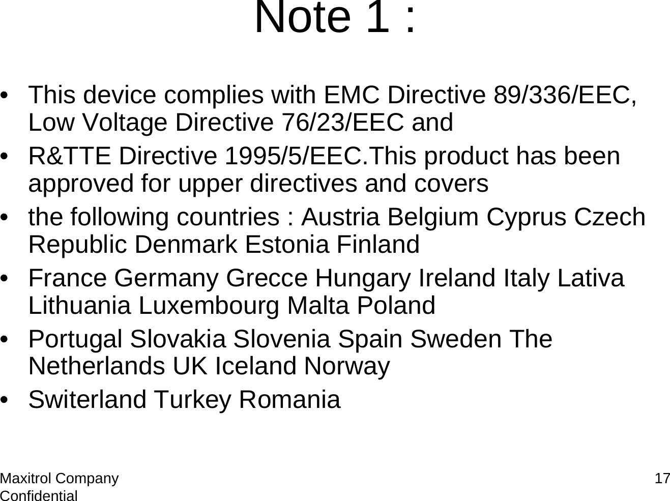 Maxitrol Company Confidential 17Note 1 :• This device complies with EMC Directive 89/336/EEC, Low Voltage Directive 76/23/EEC and• R&amp;TTE Directive 1995/5/EEC.This product has been approved for upper directives and covers• the following countries : Austria Belgium Cyprus Czech Republic Denmark Estonia Finland• France Germany Grecce Hungary Ireland Italy LativaLithuania Luxembourg Malta Poland• Portugal Slovakia Slovenia Spain Sweden The Netherlands UK Iceland Norway• Switerland Turkey Romania