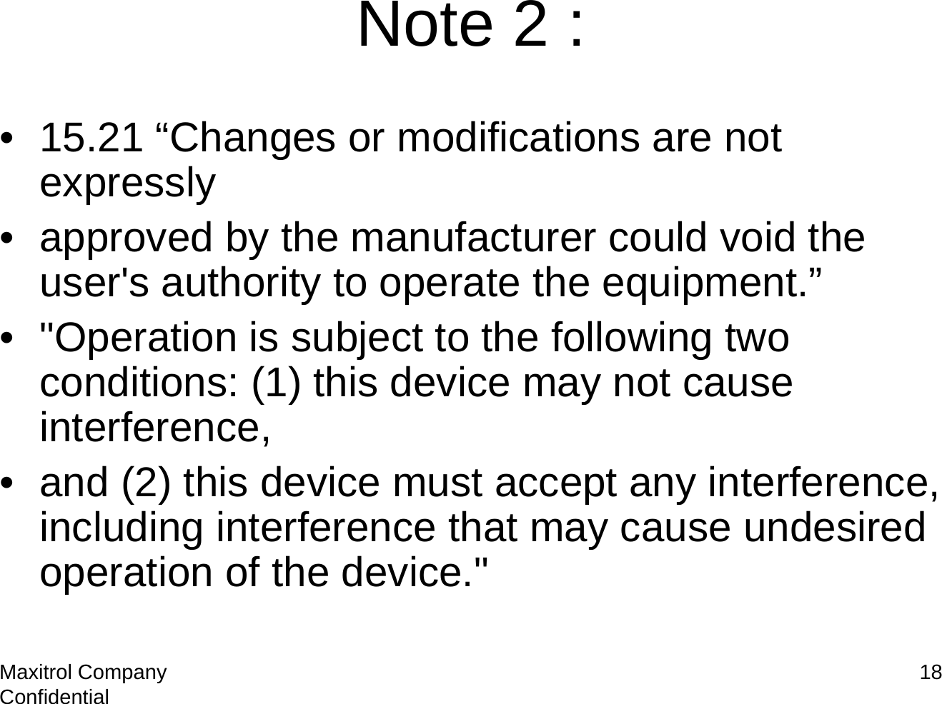 Maxitrol Company Confidential 18Note 2 :• 15.21 “Changes or modifications are not expressly• approved by the manufacturer could void the user&apos;s authority to operate the equipment.”• &quot;Operation is subject to the following two conditions: (1) this device may not cause interference,• and (2) this device must accept any interference, including interference that may cause undesired operation of the device.&quot;