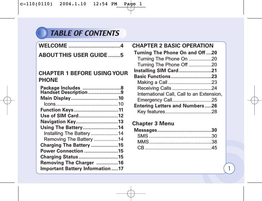 1TABLE OF CONTENTSWELCOME ..................................4ABOUT THIS USER GUIDE ........5CHAPTER 1 BEFORE USING YOUR PHONEPackage Includes  ............................8Handset Description ........................9Main Display...................................10Icons..............................................10Function Keys.................................11Use of SIM Card.............................12Navigation Key...............................13Using The Battery..........................14Installing The Battery ....................14Removing The Battery ..................14Charging The Battery ....................15Power Connection .........................15Charging Status .............................15Removing The Charger  ................16Important Battery Information .....17CHAPTER 2 BASIC OPERATIONTurning The Phone On and Off ....20Turning The Phone On .................20Turning The Phone Off .................20Installing SIM Card........................21Basic Functions..............................23Making a Call ................................23Receiving Calls .............................24International Call, Call to an Extension,Emergency Call.............................25Entering Letters and Numbers .....26Key features..................................28Chapter 3 MenuMessages........................................30SMS ..............................................30MMS..............................................38CB .................................................45c-110(0110)  2004.1.10  12:54 PM  Page 1