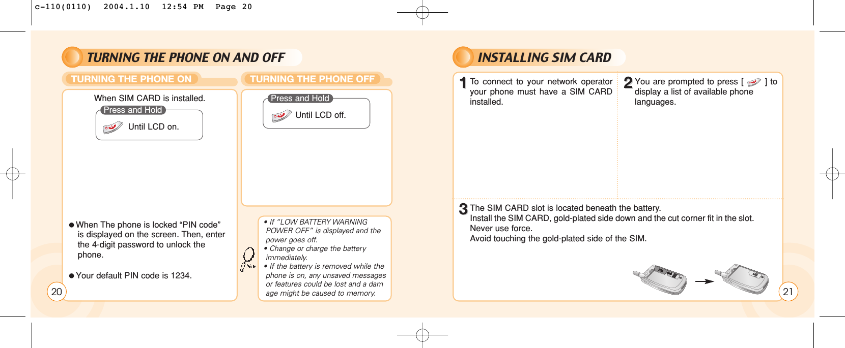 TURNING THE PHONE ON AND OFF INSTALLING SIM CARDTURNING THE PHONE ON TURNING THE PHONE OFF20When SIM CARD is installed.When The phone is locked “PIN code” is displayed on the screen. Then, enter the 4-digit password to unlock the phone.Your default PIN code is 1234.Press and HoldUntil LCD on.Press and HoldUntil LCD off.• If “LOW BATTERY WARNING POWER OFF” is displayed and the power goes off.• Change or charge the battery immediately.• If the battery is removed while the phone is on, any unsaved messages or features could be lost and a damage might be caused to memory. 2111To  connect to your network operatoryour phone must have a SIM CARDinstalled.33The SIM CARD slot is located beneath the battery.Install the SIM CARD, gold-plated side down and the cut corner fit in the slot. Never use force.Avoid touching the gold-plated side of the SIM.22You are prompted to press [       ] todisplay a list of available phone languages.c-110(0110)  2004.1.10  12:54 PM  Page 20