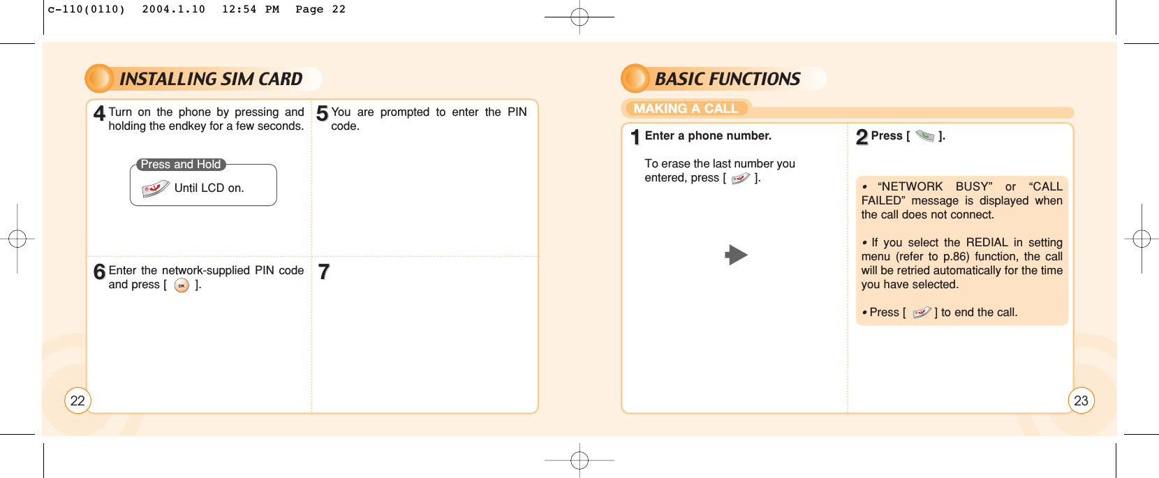 INSTALLING SIM CARD2244Turn on the phone by pressing andholding the endkey for a few seconds.66Enter the network-supplied PIN codeand press [        ]. 7755You are prompted to enter the PINcode.Press and HoldUntil LCD on.BASIC FUNCTIONSMAKING A CALL2311Enter a phone number.To erase the last number youentered, press [        ].22Press [        ].t•  “NETWORK BUSY” or “CALLFAILED” message is displayed whenthe call does not connect.•  If you select the REDIAL in settingmenu (refer to p.86) function, the callwill be retried automatically for the timeyou have selected.• Press [        ] to end the call.c-110(0110)  2004.1.10  12:54 PM  Page 22