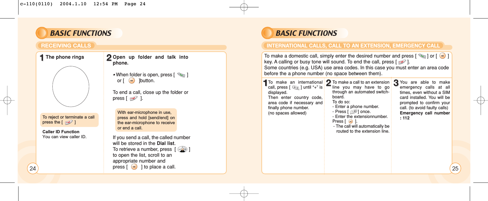 BASIC FUNCTIONSRECEIVING CALLS2411The phone rings 22Open up folder and talk intophone. • When folder is open, press [          ] or [          ]button.To  end a call, close up the folder orpress [         ].If you send a call, the called numberwill be stored in the Dial list. To retrieve a number, press  [          ]to open the list, scroll to anappropriate number andpress [         ] to place a call.To  reject or terminate a callpress the [         ]Caller ID FunctionYou can view caller ID.With ear-microphone in use, press and hold [send/end] onthe ear-microphone to receiveor end a call.BASIC FUNCTIONSINTERNATIONAL CALLS, CALL TO AN EXTENSION, EMERGENCY CALL11To  make an internationalcall, press [       ] until “+” isdisplayed. Then enter country code,area code if necessary andfinally phone number. (no spaces allowed)22To make a call to an extensionline you may have to gothrough an automated switch-board. To  do so:- Enter a phone number.- Press [       ] once.- Enter the extensionnumber. Press [       ].- The call will automatically be  routed to the extension line.33You are able to makeemergency calls at alltimes, even without a SIMcard installed. You will beprompted to confirm yourcall. (to avoid faulty calls)Emergency call number: 112To  make a domestic call, simply enter the desired number and press [       ] or [       ]key. A calling or busy tone will sound. To end the call, press [       ].Some countries (e.g. USA) use area codes. In this case you must enter an area codebefore the a phone number (no space between them).25c-110(0110)  2004.1.10  12:54 PM  Page 24