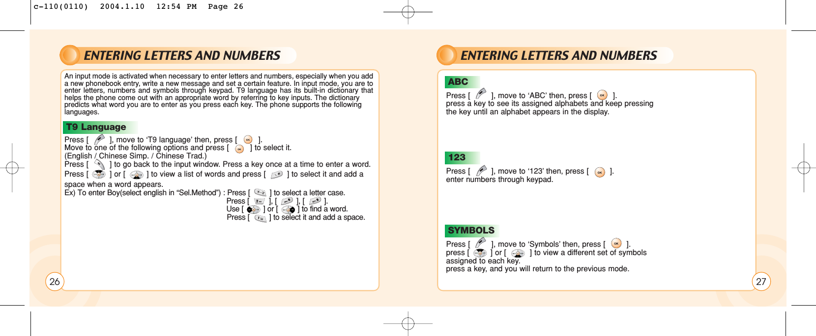 ENTERING LETTERS AND NUMBERSAn input mode is activated when necessary to enter letters and numbers, especially when you adda new phonebook entry, write a new message and set a certain feature. In input mode, you are toenter letters, numbers and symbols through keypad. T9 language has its built-in dictionary thathelps the phone come out with an appropriate word by referring to key inputs. The dictionary predicts what word you are to enter as you press each key. The phone supports the followinglanguages. Press [         ], move to ‘T9 language’ then, press [         ].Move to one of the following options and press [         ] to select it. (English / Chinese Simp. / Chinese Trad.)Press [         ] to go back to the input window. Press a key once at a time to enter a word.Press [         ] or [         ] to view a list of words and press [         ] to select it and add aspace when a word appears.Ex) To enter Boy(select english in “Sel.Method”) : Press [         ] to select a letter case. Press [         ], [         ], [         ].Use [         ] or [         ] to find a word.Press [         ] to select it and add a space.T9 LanguageB26ENTERING LETTERS AND NUMBERSPress [         ], move to ‘ABC’ then, press [         ].press a key to see its assigned alphabets and keep pressingthe key until an alphabet appears in the display.ABCPress [         ], move to ‘123’ then, press [         ].enter numbers through keypad.123Press [         ], move to ‘Symbols’ then, press [         ].press [         ] or [          ] to view a different set of symbolsassigned to each key.press a key, and you will return to the previous mode.SYMBOLS27c-110(0110)  2004.1.10  12:54 PM  Page 26