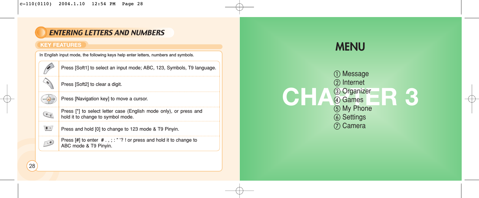 ENTERING LETTERS AND NUMBERSKEY FEATURESIn English input mode, the following keys help enter letters, numbers and symbols.Press [Soft1] to select an input mode; ABC, 123, Symbols, T9 language.Press [Soft2] to clear a digit.Press [Navigation key] to move a cursor.Press [*] to select letter case (English mode only), or press andhold it to change to symbol mode.Press and hold [0] to change to 123 mode &amp; T9 Pinyin.Press [#] to enter  # . , ; : ” ’? ! or press and hold it to change to ABC mode &amp; T9 Pinyin.CHAPTER 3ቢMessageባInternetቤOrganizerብGamesቦMy PhoneቧSettingsቨCameraMENU28c-110(0110)  2004.1.10  12:54 PM  Page 28