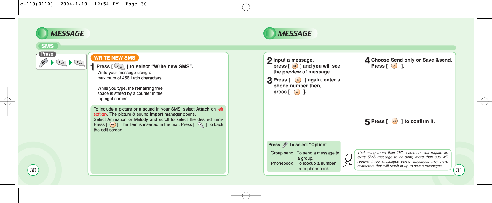 30MESSAGE MESSAGESMSWrite your message using a maximum of 456 Latin characters.While you type, the remaining freespace is stated by a counter in thetop right corner.11Press [         ] to select “Write new SMS”. 22Input a message, press [         ] and you will seethe preview of message.44Choose Send only or Save &amp;send.Press [         ].55Press [         ] to confirm it.33Press [         ] again, enter aphone number then, press [         ].To  include a picture or a sound in your SMS, select Attach on leftsoftkey. The picture &amp; sound Import manager opens. Select Animation or Melody and scroll to select the desired item-Press [        ]. The item is inserted in the text. Press [         ]  to backthe edit screen.That using more than 153 characters will require anextra SMS message to be sent, more than 306 willrequire three messages some languages may havecharacters that will result in up to seven messages.Press to select “Option”.Group send : To send a message to a group.Phonebook : To lookup a number from phonebook.PressWRITE NEW SMS31c-110(0110)  2004.1.10  12:54 PM  Page 30