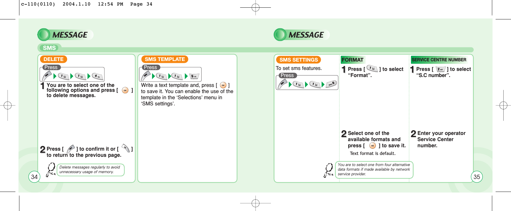 MESSAGESMSMESSAGE11You are to select one of the following options and press [         ]to delete messages.22Press [         ] to confirm it or [         ]to return to the previous page.Write a text template and, press [       ]to save it. You can enable the use of thetemplate in the ‘Selections’ menu in‘SMS settings’.To  set sms features.SMS SETTINGS11Press [         ] to select “Format”. 11Press [         ] to select “S.C number”.22Select one of the available formats and press [         ] to save it.22Enter your operatorService Center number. Delete messages regularly to avoid unnecessary usage of memory.Text format is default. DELETE SMS TEMPLATEPress Press  Press FORMATSERVICE CENTRE NUMBERYou are to select one from four alternativedata formats if made available by networkservice provider. 3534c-110(0110)  2004.1.10  12:54 PM  Page 34