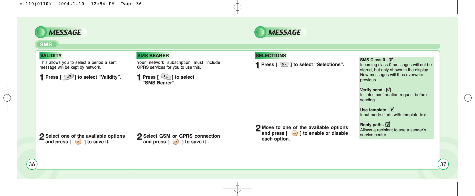 MESSAGE MESSAGESMS 11Press [         ] to select “Validity”. 11Press [         ] to select “SMS Bearer”.11Press [         ] to select “Selections”.22Select one of the available optionsand press [         ] to save it. 22Select GSM or GPRS connectionand press [         ] to save it .22Move to one of the available optionsand press [         ] to enable or disableeach option.This allows you to select a period a sentmessage will be kept by network.Your network subscription must includeGPRS services for you to use this.SMS Class 0 . Incoming class 0 messages will not bestored, but only shown in the display.New messages will thus overwrite previous.Verify send . Initiates confirmation request beforesending.Use template . Input mode starts with template text.Reply path . Allows a recipient to use a sender’sservice center.VALIDITY SMS BEARER SELECTIONS36 37c-110(0110)  2004.1.10  12:54 PM  Page 36