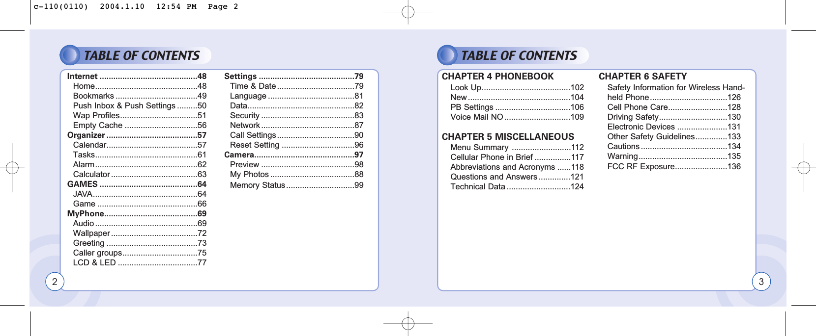 TABLE OF CONTENTSInternet ...........................................48Home.............................................48Bookmarks ....................................49Push Inbox &amp; Push Settings .........50Wap Profiles..................................51Empty Cache ................................56Organizer ........................................57Calendar........................................57Tasks.............................................61Alarm.............................................62Calculator ......................................63GAMES ...........................................64JAVA..............................................64Game ............................................66MyPhone.........................................69Audio .............................................69Wallpaper ......................................72Greeting ........................................73Caller groups.................................75LCD &amp; LED ...................................77Settings ..........................................79Time &amp; Date ..................................79Language ......................................81Data...............................................82Security .........................................83Network .........................................87Call Settings..................................90Reset Setting ................................96Camera............................................97Preview .........................................98My Photos .....................................88Memory Status..............................99TABLE OF CONTENTSCHAPTER 4 PHONEBOOKLook Up.......................................102New .............................................104PB Settings .................................106Voice Mail NO .............................109CHAPTER 5 MISCELLANEOUSMenu Summary ..........................112Cellular Phone in Brief ................117Abbreviations and Acronyms ......118Questions and Answers ..............121Technical Data ............................124CHAPTER 6 SAFETYSafety Information for Wireless Hand-held Phone..................................126Cell Phone Care..........................128Driving Safety..............................130Electronic Devices ......................131Other Safety Guidelines..............133Cautions ......................................134Warning.......................................135FCC RF Exposure.......................1362 3c-110(0110)  2004.1.10  12:54 PM  Page 2