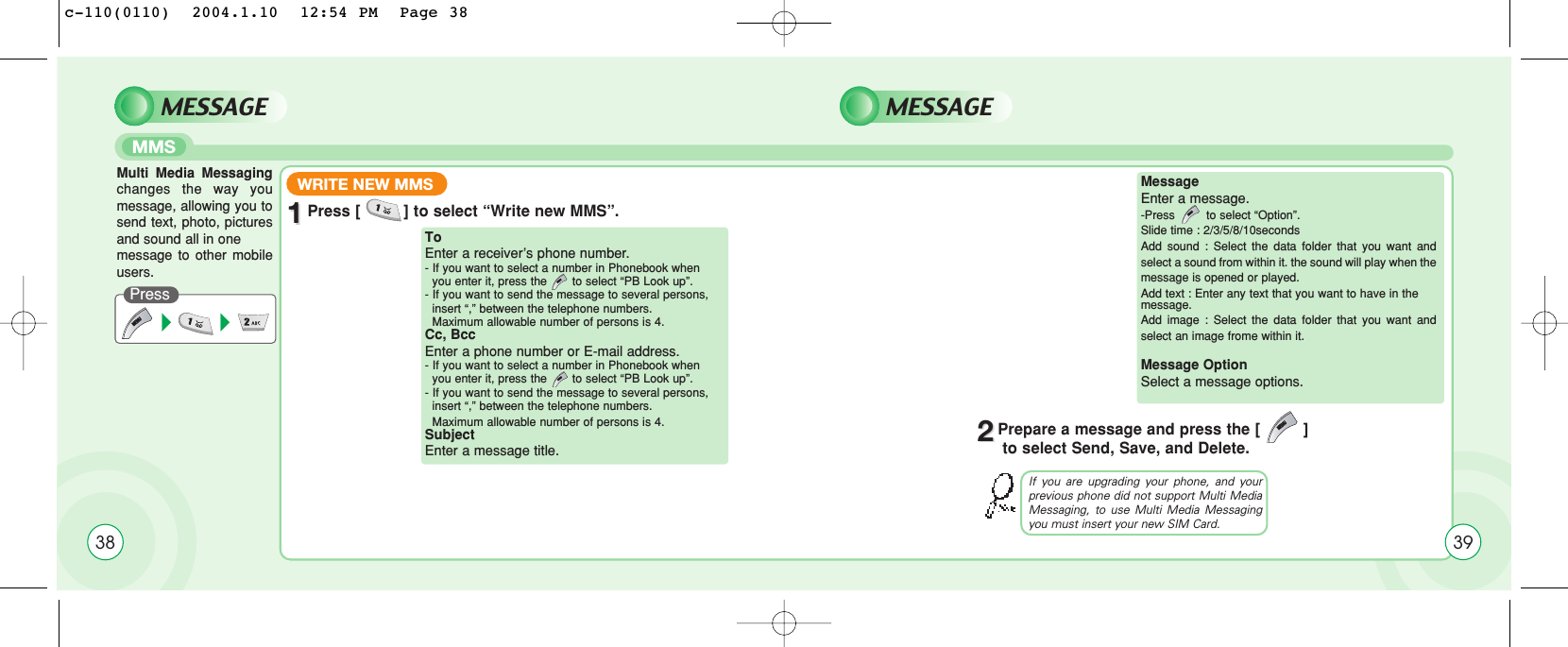 38MMSPressMESSAGE MESSAGEWRITE NEW MMS11Press [         ] to select “Write new MMS”.Multi Media Messagingchanges the way youmessage, allowing you tosend text, photo, picturesand sound all in one message to other mobileusers.ToEnter a receiver’s phone number.- If you want to select a number in Phonebook when  you enter it, press the       to select “PB Look up”.- If you want to send the message to several persons,  insert “,” between the telephone numbers.Maximum allowable number of persons is 4.Cc, Bcc  Enter a phone number or E-mail address.- If you want to select a number in Phonebook when  you enter it, press the       to select “PB Look up”.- If you want to send the message to several persons,  insert “,” between the telephone numbers.Maximum allowable number of persons is 4.SubjectEnter a message title.MessageEnter a message.-Press to select “Option”.Slide time : 2/3/5/8/10secondsAdd sound : Select the data folder that you want andselect a sound from within it. the sound will play when themessage is opened or played.Add text : Enter any text that you want to have in the message. Add image : Select the data folder that you want andselect an image frome within it.Message OptionSelect a message options.If you are upgrading your phone, and yourprevious phone did not support Multi MediaMessaging, to use Multi Media Messagingyou must insert your new SIM Card.22Prepare a message and press the [         ]to select Send, Save, and Delete.39c-110(0110)  2004.1.10  12:54 PM  Page 38