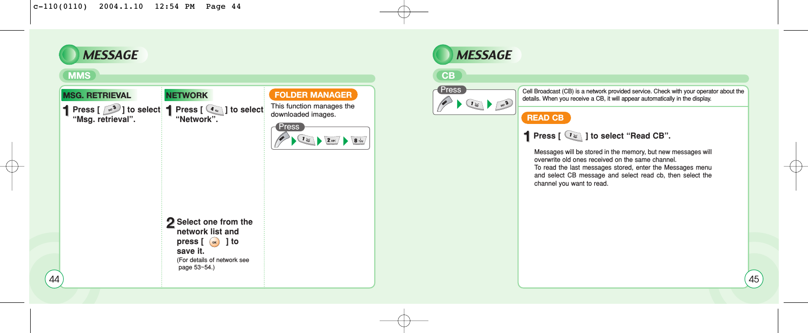 MESSAGE MESSAGEMMS CBREAD CB11Press [          ] to select “Read CB”.Messages will be stored in the memory, but new messages willoverwrite old ones received on the same channel. To  read the last messages stored, enter the Messages menuand select CB message and select read cb, then select thechannel you want to read.Cell Broadcast (CB) is a network provided service. Check with your operator about thedetails. When you receive a CB, it will appear automatically in the display.Press45FOLDER MANAGERPress This function manages the downloaded images.4411Press [         ] to select “Msg. retrieval”.MSG. RETRIEVAL11Press [         ] to select “Network”.NETWORK22Select one from the network list and press [         ] to save it.(For details of network see page 53~54.)c-110(0110)  2004.1.10  12:54 PM  Page 44