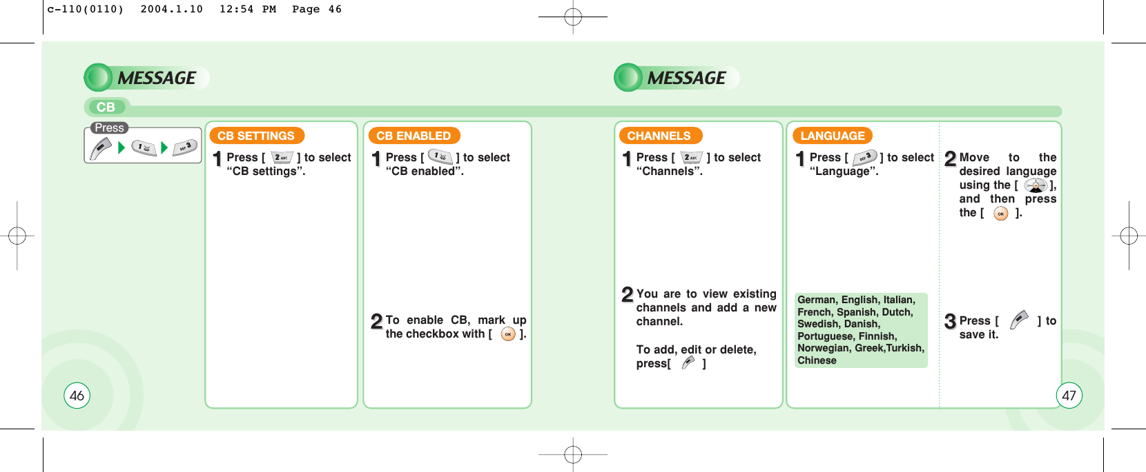 46MESSAGE MESSAGECB Press CB SETTINGS11Press [         ] to select “CB settings”.CB ENABLED CHANNELS LANGUAGE11Press [         ] to select “CB enabled”. 11Press [         ] to select “Channels”. 11Press [         ] to select “Language”. 22Move to thedesired languageusing the [         ],and then pressthe [         ].33Press [         ] tosave it.22You are to view existingchannels and add a newchannel.To add, edit or delete, press[         ] 22To enable CB, mark upthe checkbox with [         ].German, English, Italian,French, Spanish, Dutch,Swedish, Danish,Portuguese, Finnish,Norwegian, Greek,Turkish,Chinese47c-110(0110)  2004.1.10  12:54 PM  Page 46