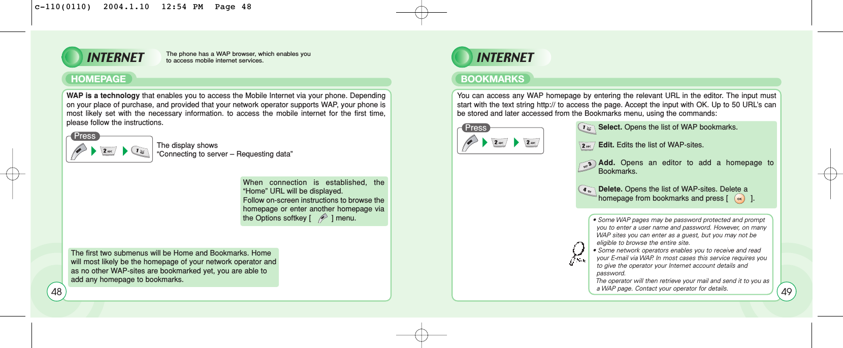 INTERNET INTERNETHOMEPAGE BOOKMARKSThe phone has a WAP browser, which enables you to access mobile internet services.48WAP is a technology that enables you to access the Mobile Internet via your phone. Dependingon your place of purchase, and provided that your network operator supports WAP, your phone ismost likely set with the necessary information. to access the mobile internet for the first time,please follow the instructions.You can access any WAP homepage by entering the relevant URL in the editor. The input muststart with the text string http:// to access the page. Accept the input with OK. Up to 50 URL’s canbe stored and later accessed from the Bookmarks menu, using the commands:The display shows “Connecting to server – Requesting data”PressPress The first two submenus will be Home and Bookmarks. Homewill most likely be the homepage of your network operator andas no other WAP-sites are bookmarked yet, you are able to add any homepage to bookmarks.When connection is established, the“Home” URL will be displayed. Follow on-screen instructions to browse thehomepage or enter another homepage viathe Options softkey [         ] menu.Select. Opens the list of WAP bookmarks.Edit. Edits the list of WAP-sites.Add. Opens an editor to add a homepage toBookmarks.Delete. Opens the list of WAP-sites. Delete ahomepage from bookmarks and press [          ].49• Some WAP pages may be password protected and prompt you to enter a user name and password. However, on many  WAP sites you can enter as a guest, but you may not be eligible to browse the entire site.• Some network operators enables you to receive and read your E-mail via WAP. In most cases this service requires you to give the operator your Internet account details and password. The operator will then retrieve your mail and send it to you as  a WAP page. Contact your operator for details.c-110(0110)  2004.1.10  12:54 PM  Page 48