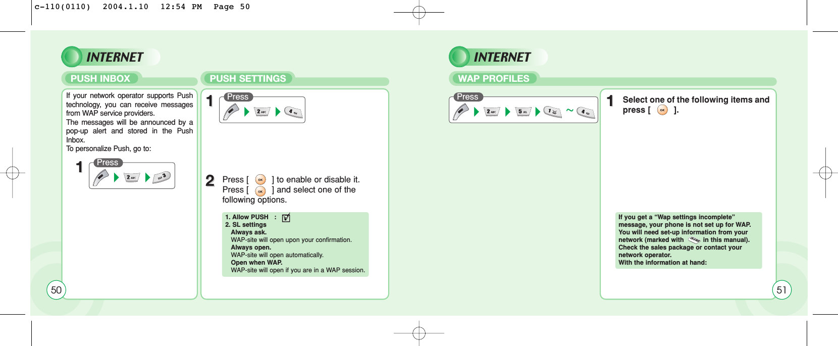 PUSH INBOX  WAP PROFILESPUSH SETTINGS50If your network operator supports Pushtechnology, you can receive messagesfrom WAP service providers. The messages will be announced by apop-up alert and stored in the PushInbox. To  personalize Push, go to:Press 11Press Press ~1122Press [         ] to enable or disable it.Press [         ] and select one of the following options.11Select one of the following items andpress [         ].1. Allow PUSH   :2. SL settingsAlways ask.WAP-site will open upon your confirmation.Always open. WAP-site will open automatically.Open when WAP. WAP-site will open if you are in a WAP session.If you get a “Wap settings incomplete” message, your phone is not set up for WAP.You will need set-up information from your network (marked with          in this manual).Check the sales package or contact your network operator. With the information at hand:51INTERNET INTERNETc-110(0110)  2004.1.10  12:54 PM  Page 50