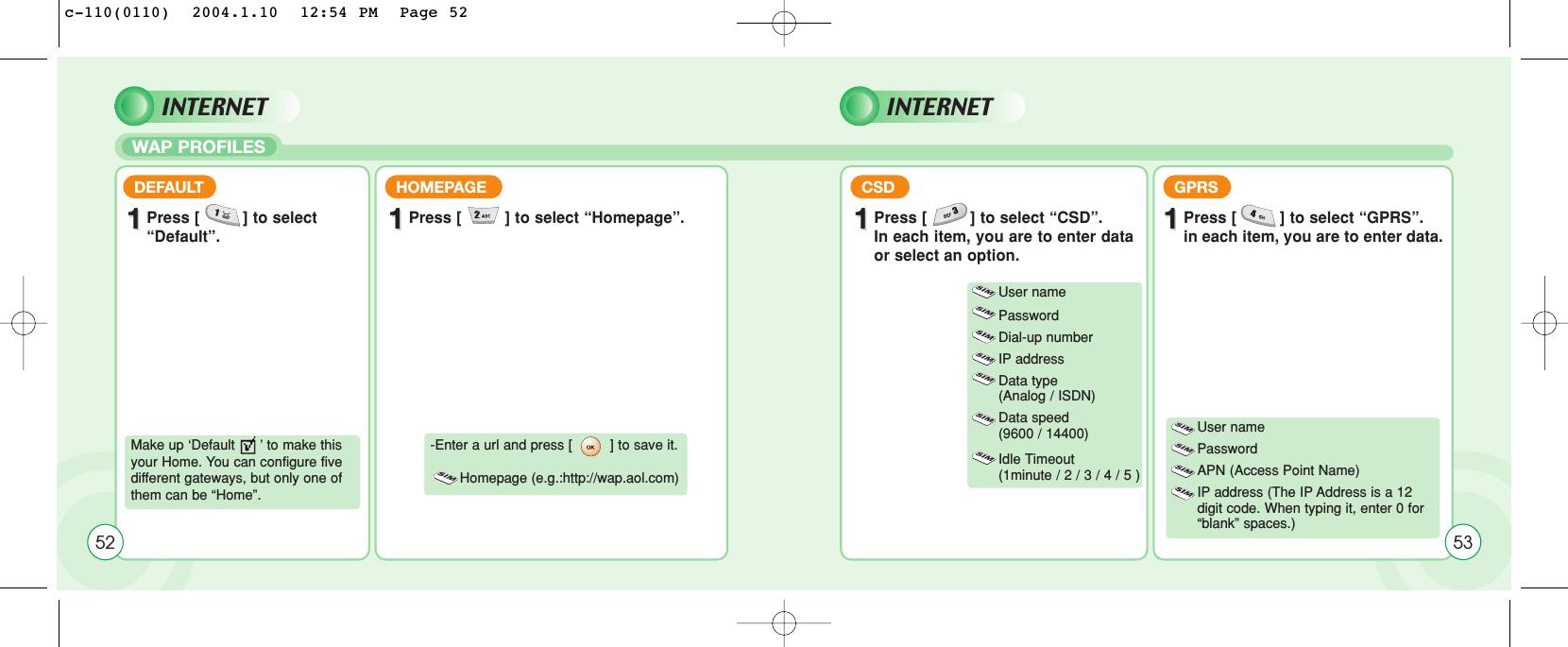 WAP PROFILES52DEFAULT11Press [         ] to select “Default”.HOMEPAGE11Press [         ] to select “Homepage”.CSD GPRS11Press [         ] to select “CSD”.In each item, you are to enter dataor select an option.11Press [         ] to select “GPRS”.in each item, you are to enter data.Make up ‘Default      ’ to make thisyour Home. You can configure fivedifferent gateways, but only one ofthem can be “Home”. -Enter a url and press [         ] to save it. Homepage (e.g.:http://wap.aol.com)User namePasswordDial-up numberIP addressData type (Analog / ISDN)Data speed (9600 / 14400)Idle Timeout (1minute / 2 / 3 / 4 / 5 ) User name Password APN (Access Point Name)IP address (The IP Address is a 12 digit code. When typing it, enter 0 for “blank” spaces.)53INTERNET INTERNETc-110(0110)  2004.1.10  12:54 PM  Page 52