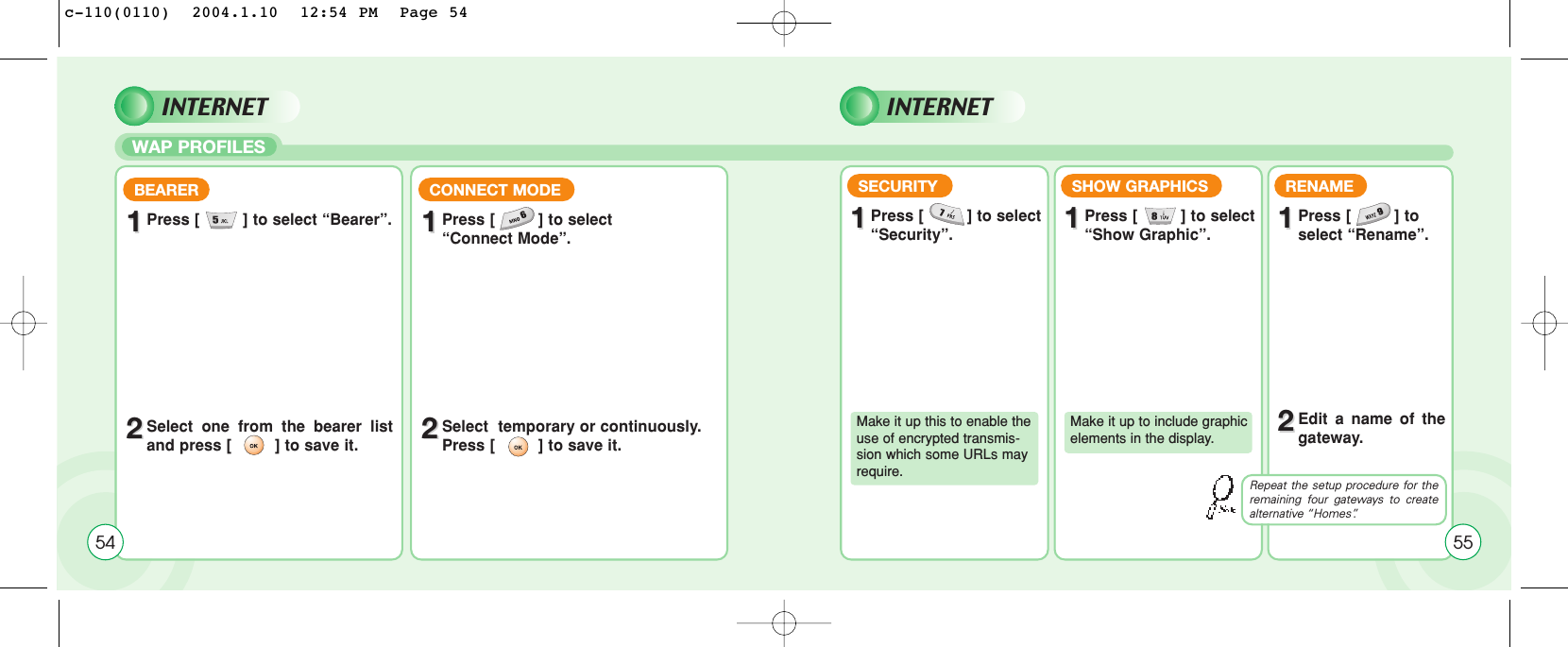 WAP PROFILES54BEARER11Press [         ] to select “Bearer”.22Select one from the bearer listand press [         ] to save it.CONNECT MODE11Press [         ] to select “Connect Mode”.22Select  temporary or continuously.  Press [         ] to save it.SECURITY11Press [         ] to select “Security”.Make it up this to enable theuse of encrypted transmis-sion which some URLs mayrequire.SHOW GRAPHICS11Press [         ] to select “Show Graphic”.Make it up to include graphicelements in the display.RENAME11Press [         ] toselect “Rename”.22Edit a name of thegateway.Repeat the setup procedure for theremaining four gateways to createalternative “Homes”.55INTERNET INTERNETc-110(0110)  2004.1.10  12:54 PM  Page 54