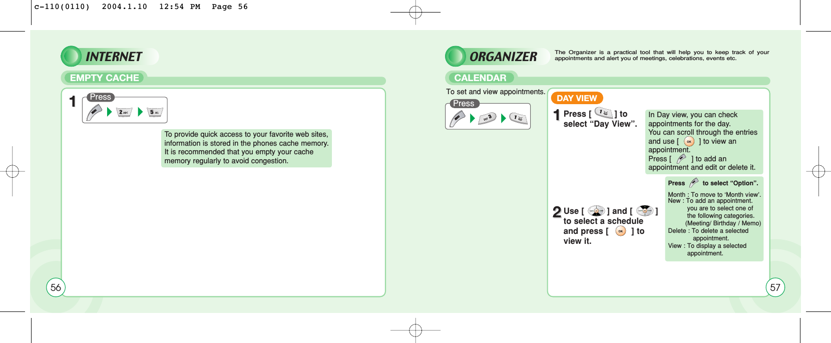 ORGANIZEREMPTY CACHE CALENDAR56Press  Press 11To  provide quick access to your favorite web sites,information is stored in the phones cache memory.It is recommended that you empty your cachememory regularly to avoid congestion.The Organizer is a practical tool that will help you to keep track of yourappointments and alert you of meetings, celebrations, events etc.To set and view appointments.DAY VIEW11Press [         ] toselect “Day View”.22Use [         ] and [         ]to select a scheduleand press [         ] toview it.In Day view, you can checkappointments for the day. You can scroll through the entriesand use [         ] to view anappointment. Press [         ] to add an appointment and edit or delete it.Press to select “Option”.Month : To move to ‘Month vview’.New : To add an appointment.you are to select one of the following categories. (Meeting/ Birthday / Memo)Delete : To delete a selected appointment.View : To display a selectedappointment.57INTERNETc-110(0110)  2004.1.10  12:54 PM  Page 56