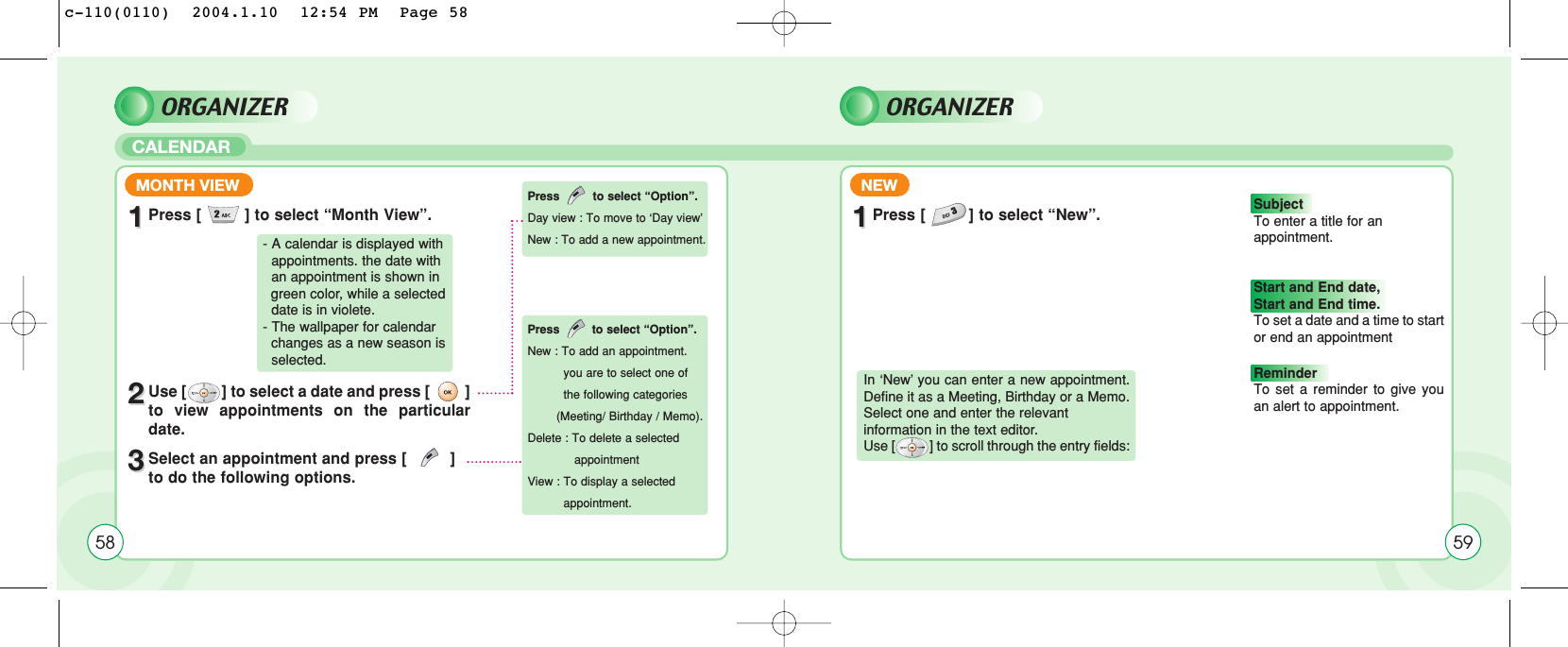 ORGANIZER ORGANIZERCALENDAR58MONTH VIEW NEW11Press [         ] to select “Month View”.22Use [         ] to select a date and press [         ]to view appointments on the particulardate.33Select an appointment and press [         ]to do the following options. 11Press [         ] to select “New”.- A calendar is displayed with  appointments. the date with an appointment is shown in green color, while a selected date is in violete.- The wallpaper for calendar changes as a new season is selected.In ‘New’ you can enter a new appointment.Define it as a Meeting, Birthday or a Memo.Select one and enter the relevant information in the text editor. Use [          ] to scroll through the entry fields:Press to select “Option”.Day view : To move to ‘Day view’New : To add a new appointment. Press to select “Option”.New : To add an appointment.you are to select one of the following categories (Meeting/ Birthday / Memo).Delete : To delete a selected appointmentView : To display a selectedappointment.59Subject To enter a title for an appointment.Start and End date, Start and End time. To set a date and a time to startor end an appointmentReminder To set a reminder to give youan alert to appointment. c-110(0110)  2004.1.10  12:54 PM  Page 58